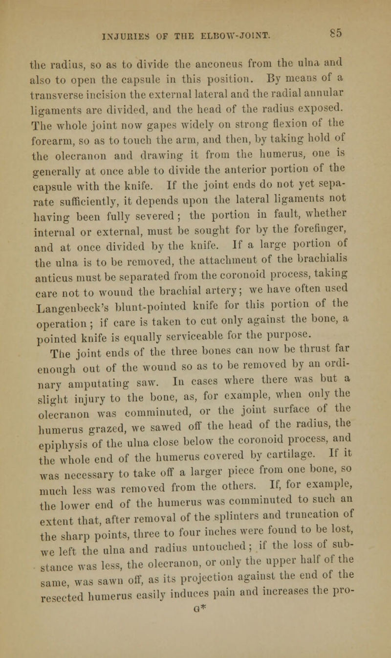 the radius, so as to divide the anconeus from the ulna and also to open the capsule in this position. By means of a transverse incision the external lateral and the radial annular ligaments are divided, and the head of the radius exposed. The whole joint now gapes widely on strong flexion of the forearm, so as to touch the arm, and then, by taking hold of the olecranon and drawing it from the humerus, one is generally at once able to divide the anterior portion of the capsule with the knife. If the joint ends do not yet sepa- rate sufficiently, it depends upon the lateral ligaments not having been fully severed ; the portion in fault, whether internal or external, must be sought for by the forefinger, and at once divided by the knife. If a large portion of the ulna is to be removed, the attachment of the brachialis amicus must be separated from the coronoid process, taking care not to wound the brachial artery; we have often used Langenbeck's blunt-pointed knife for this portion of the operation ; if care is taken to cut only against the bone, a pointed knife is equally serviceable for the purpose. The joint ends of the three bones can now be thrust far enough out of the wound so as to be removed by an ordi- nary amputating saw. In cases where there was but a slight injury to the bone, as, for example, when only the olecranon was comminuted, or the joint surface of the humerus grazed, we sawed off the head of the radius, the epiphysis of the ulna close below the coronoid process, and the whole end of the humerus covered by cartilage. If it was necessary to take off a larger piece from one bone, so much less was removed from the others. If, for example, the lower end of the humerus was comminuted to such an extent that, after removal of the splinters and truncation of the sharp points, three to four inches were found to be lost, we left the ulna and radius untouched ; if the loss of sub- stance was less, the olecranon, or only the upper half ot the same was sawn off, as its projection against the end of the resected humerus easily induces pain and increases the pro- o
