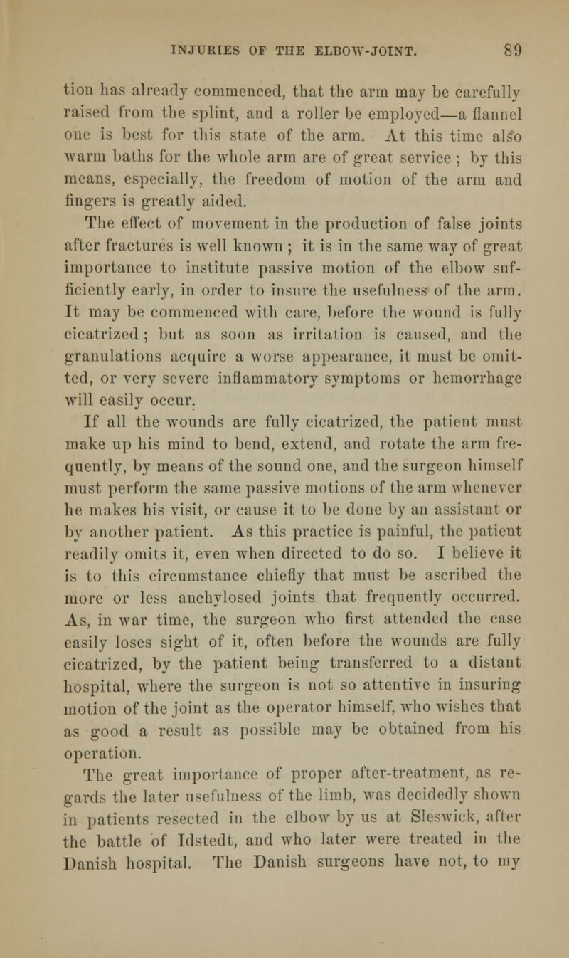 tion has already commenced, that the arm may be carefully raised from the splint, and a roller be employed—a flannel one is best for this state of the arm. At this time also warm baths for the whole arm are of great service ; by this means, especially, the freedom of motion of the arm and fingers is greatly aided. The effect of movement in the production of false joints after fractures is well known ; it is in the same way of great importance to institute passive motion of the elbow suf- ficiently early, in order to insure the usefulness of the arm. It may be commenced with care, before the wound is fully cicatrized ; but as soon as irritation is caused, and the granulations acquire a worse appearance, it must be omit- ted, or very severe inflammatory symptoms or hemorrhage will easily occur. If all the wounds are fully cicatrized, the patient must make up his mind to bend, extend, and rotate the arm fre- quently, by means of the sound one, and the surgeon himself must perform the same passive motions of the arm whenever he makes his visit, or cause it to be done by an assistant or by another patient. As this practice is painful, the patient readily omits it, even when directed to do so. I believe it is to this circumstance chiefly that must be ascribed the more or less anchylosed joints that frequently occurred. As, in war time, the surgeon who first attended the case easily loses sight of it, often before the wounds are fully cicatrized, by the patient being transferred to a distant hospital, where the surgeon is not so attentive in insuring motion of the joint as the operator himself, who wishes that as good a result as possible may be obtained from his operation. The great importance of proper after-treatment, as re- gards the later usefulness of the limb, was decidedly shown in patients resected in the elbow by us at Sleswiek, after the battle of Idstedt, and who later were treated in the Danish hospital. The Danish surgeons have not, to my