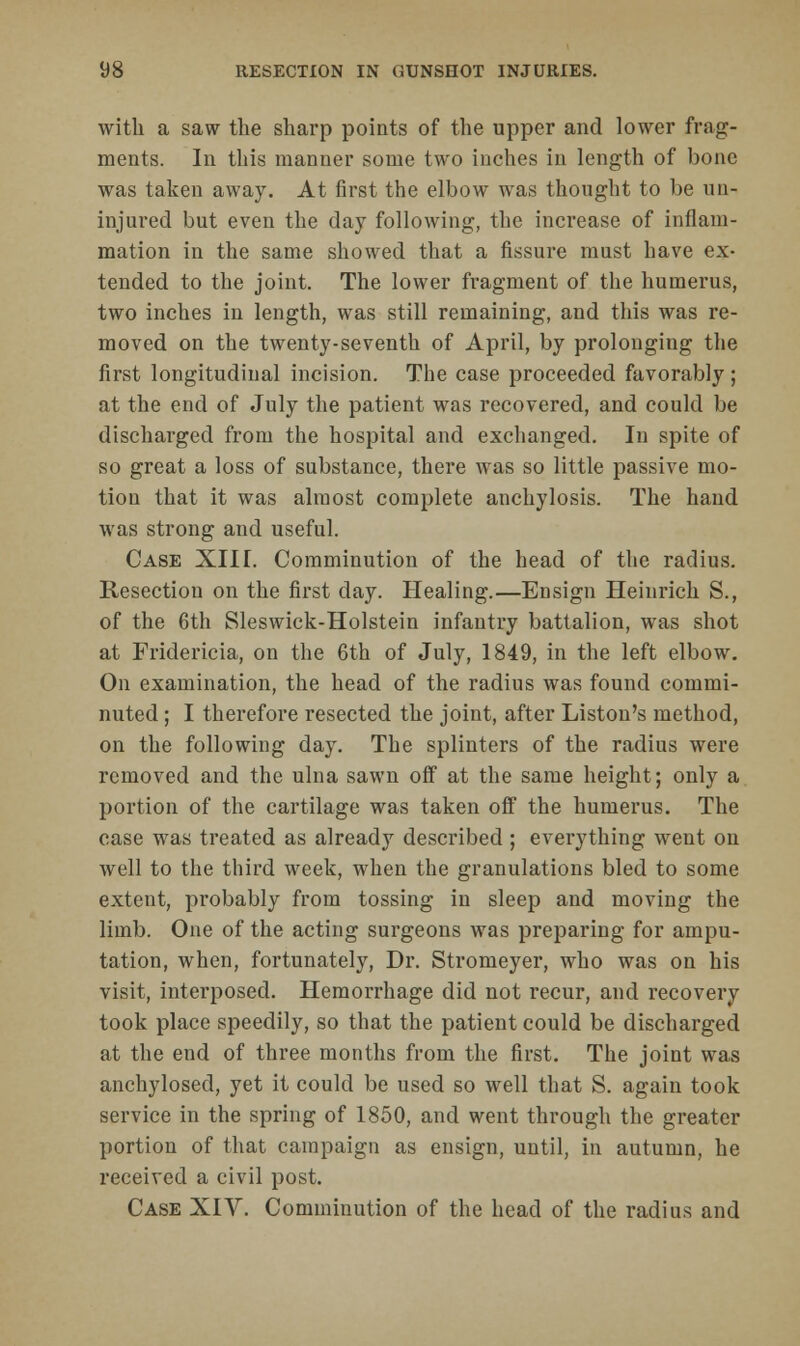 with a saw the sharp points of the upper and lower frag- ments. In this manner some two inches in length of bone was taken away. At first the elbow was thought to be un- injured but even the day following, the increase of inflam- mation in the same showed that a fissure must have ex- tended to the joint. The lower fragment of the humerus, two inches in length, was still remaining, and this was re- moved on the twenty-seventh of April, by prolonging the first longitudinal incision. The case proceeded favorably; at the end of July the patient was recovered, and could be discharged from the hospital and exchanged. In spite of so great a loss of substance, there wras so little passive mo- tion that it was almost complete anchylosis. The hand was strong and useful. Case XIII. Comminution of the head of the radius. Resection on the first day. Healing.—Ensign Heinrich S., of the 6th Sleswick-Holstein infantry battalion, was shot at Fridericia, on the 6th of July, 1849, in the left elbow. On examination, the head of the radius was found commi- nuted ; I therefore resected the joint, after Liston's method, on the following day. The splinters of the radius were removed and the ulna sawn off at the same height; only a portion of the cartilage was taken off the humerus. The case was treated as already described ; everything went on well to the third week, when the granulations bled to some extent, probably from tossing in sleep and moving the limb. One of the acting surgeons was preparing for ampu- tation, when, fortunately, Dr. Stromeyer, who was on his visit, interposed. Hemorrhage did not recur, and recovery took place speedily, so that the patient could be discharged at the end of three months from the first. The joint was anchylosed, yet it could be used so well that S. again took service in the spring of 1850, and went through the greater portion of that campaign as ensign, until, in autumn, he received a civil post. Case XIV. Comminution of the head of the radius and