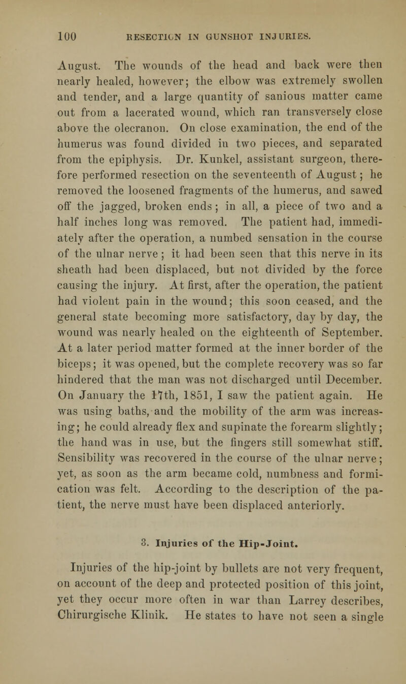 August. The wounds of the head and back were then nearly healed, however; the elbow was extremely swollen and tender, and a large quantity of sanious matter came out from a lacerated wound, which ran transversely close above the olecranon. On close examination, the end of the humerus was found divided in two pieces, and separated from the epiphysis. Dr. Kunkel, assistant surgeon, there- fore performed resection on the seventeenth of August; he removed the loosened fragments of the humerus, and sawed off the jagged, broken ends ; in all, a piece of two and a half inches long was removed. The patient had, immedi- ately after the operation, a numbed sensation in the course of the ulnar nerve ; it had been seen that this nerve in its sheath had been displaced, but not divided by the force causing the injury. At first, after the operation, the patient had violent pain in the wound; this soon ceased, and the general state becoming more satisfactory, day by day, the wound was nearly healed on the eighteenth of September. At a later period matter formed at the inner border of the biceps; it was opened, but the complete recovery was so far hindered that the man was not discharged until December. On January the 11th, 1851, I saw the patient again. He was using baths, and the mobility of the arm was increas- ing; he could already flex and supinate the forearm slightly; the hand was in use, but the fingers still somewhat stiff. Sensibility was recovered in the course of the ulnar nerve; yet, as soon as the arm became cold, numbness and formi- cation was felt. According to the description of the pa- tient, the nerve must have been displaced anteriorly. 3. Injuries of the Hip-Joint. Injuries of the hip-joint by bullets are not very frequent, on account of the deep and protected position of this joint, yet they occur more often in war than Larrey describes, Chirurgische Klinik. He states to have not seen a single