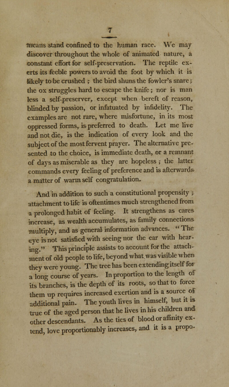 discover throughout the whole of animated nature, a constant effort for self-preservation. The reptile ex- erts its feeble powers to avoid the foot by which it is likely to be crushed ; the bird shuns the fowler's snare; the ox struggles hard to escape the knife; nor is man less a self-preserver^ except when bereft of reason, blinded by passion, or infatuated by infidelity. The examples are not rare, where misfortune, in its most oppressed forms, is preferred to death. Let me live and not die, is the indication of every look and the subject of the most fervent prayer. The alternative pre- sented to the choice, is immediate death, or a remnant of days as miserable as they are hopeless ; the latter commands every feeling of preference and is afterwards a matter of warm self congratulation. And in addition to such a constitutional propensity ;■ attachment to life is oftentimes much strengthened from a prolonged habit of feeling. It strengthens as cares increase, as wealth accumulates, as family connections multiply, and as general information advances.  The eye is not satisfied with seeing nor the ear with hear- ing. This principle assists to account for the attach- ment of old people to life, beyond what was visible when they were young. The tree has been extending itself for a long course of years. In proportion to the length of its branches, is the depth of its roots, so that to force them up requires increased exertion and is a source of additional pain. The youth lives in himself, but it is true of the aged person that he lives in his children and other descendants. As the ties of blood or affinity ex- tend, love proportionably increases, and it is a propo-