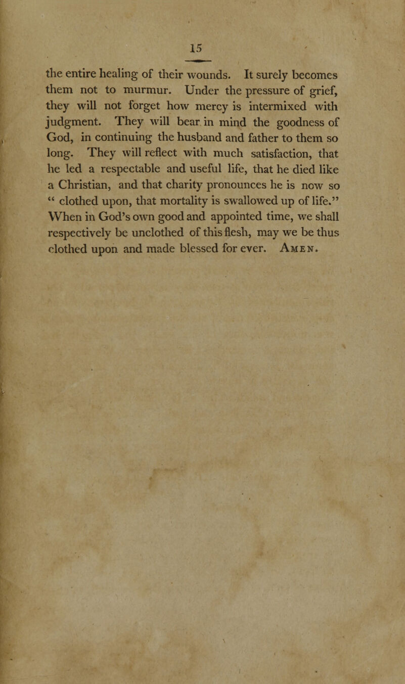 the entire healing of their wounds. It surely becomes them not to murmur. Under the pressure of grief, they will not forget how mercy is intermixed with judgment. They will bear in mind the goodness of God, in continuing the husband and father to them so long. They will reflect with much satisfaction, that he led a respectable and useful life, that he died like a Christian, and that charity pronounces he is now so  clothed upon, that mortality is swallowed up of life. When in God's own good and appointed time, we shall respectively be unclothed of this flesh, may we be thus clothed upon and made blessed for ever. Amen.