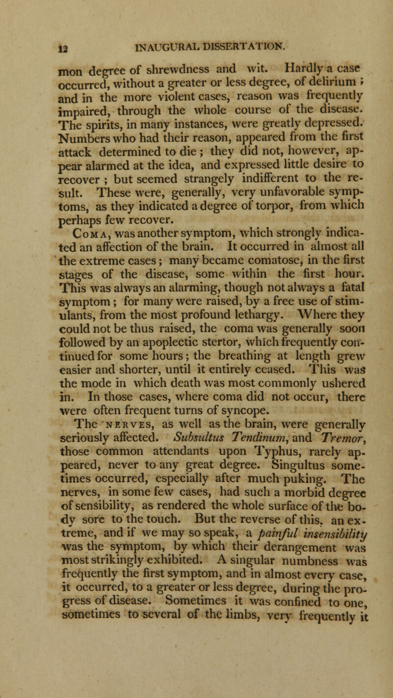 mon degree of shrewdness and wit. Hardly a case occurred, without a greater or less degree, of delirium '■> and in the more violent cases, reason was frequently- impaired, through the whole course of the disease. The spirits, in many instances, were greatly depressed. Numbers who had their reason, appeared from the first attack determined to die ; they did not, however, ap- pear alarmed at the idea, and expressed little desire to recover ; but seemed strangely indifferent to the re- sult. These were, generally, very unfavorable symp- toms, as they indicated a degree of torpor, from which perhaps few recover. Coma, was another symptom, which strongly indica- ted an affection of the brain. It occurred in almost all the extreme cases; many became comatose, in the first stages of the disease, some within the first hour. This was always an alarming, though not always a fatal symptom; for many were raised, by a free use of stim- ulants, from the most profound lethargy. Where they could not be thus raised, the coma was generally soon followed by an apoplectic stertor, which frequently con- tinued for some hours; the breathing at length grew easier and shorter, until it entirely ceased. This was the mode in which death was most commonly ushered in. In those cases, where coma did not occur, there were often frequent turns of syncope. The nerves, as well as the brain, were generally seriously affected. Subsaltus Tendinum, and Tremor, those common attendants upon Typhus, rarely ap- peared, never to any great degree. Singultus some- times occurred, especially after much puking. The nerves, in some few cases, had such a morbid degree of sensibility, as rendered the whole surface of the bo- dy sore to the touch. But the reverse of this, an ex- treme, and if we may so speak, a painful insensibility was the symptom, by which their derangement was most strikingly exhibited. A singular numbness was frequently the first symptom, and in almost every case, it occurred, to a greater or less degree, during the pro- gress of disease. Sometimes it was confined to one, sometimes to several of the limbs, very frequently it