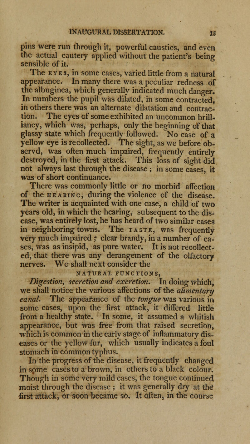 pins were run through it, powerful caustics, and even the actual cautery applied without the patient's being sensible of it. The eyes, in some cases, varied little from a natural appearance. In many there was a peculiar redness of the albuginea, which generally indicated much danger. In numbers the pupil was dilated, in some contracted, in others there was an alternate dilatation and contrac- tion. The eyes of some exhibited an uncommon brill- iancy, which was, perhaps, only the beginning of that glassy state which frequently followed. No case of a yellow eye is recollected. The sight, as we before ob- servd, was often much impaired, frequently entirely destroyed, in the first attack. This loss of sight did not always last through the disease ; in some cases, it was of short continuance. There was commonly little or no morbid affection of the hearing, during the violence of the disease. The writer is acquainted with one case, a child of two years old, in which the hearing, subsequent to the dis- ease, was entirely lost, he has heard of two similar cases in neighboring towns. The taste, was frequently very much impaired ; clear brandy, in a number of ca- ses, was as insipid, as pure water. It is not recollect- ed, that there was any derangement of the olfactory nerves. We shall next consider the NATURAL FUNCTIONS, Digestion, secretion and excretion. In doing which, we shall notice the various affections of the alimentary canal. The appearance of the tongue was various in some cases, upon the first attack, it differed little from a healthy state. In some, it assumed a whitish appearance, but was free from that raised secretion, which is common in the early stage of inflammatory dis- eases or the yellow fur, which usually indicates a foul stomach in common typhus. In the progress of the disease, it frequently changed in some cases to a brown, in others to a black colour. Though in some very mild cases, the tongue continued moist through the disease ; it was generally dry at the first attack, or soon became so. It often, in the course