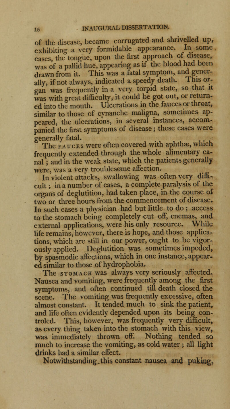 of the disease, became corrugated and shrivelled up, exhibiting a very formidable appearance. In some cases, the tongue, upon the first approach of disease, was of a pallid hue, appearing as if the blood had been drawn from it. This was a fatal symptom, and gener- ally, if not always, indicated a speedy death. This or- gan was frequently in a very torpid state, so that it was with great difficulty, it could be got out, or return- ed into the mouth. Ulcerations in the fauces or throat, similar to those of cynanche maligna, sometimes ap- peared, the ulcerations, in several instances, accom- panied the first symptoms of disease; these cases were generally fatal. The fauces were often covered with aphthae, which frequently extended through the whole alimentary ca- nal ; and in the weak state, which the patients generally were, was a very troublesome affection. In violent attacks, swallowing was often very diffi- cult ; in a number of cases, a complete paralysis of the organs of deglutition, had taken place, in the course of two or three hours from the commencement of disease. In such cases a physician had but little to do ; access to the stomach being completely cut off, enemas, and external applications, were his only resource. While life remains, however, there is hope, and those applica- tions, which are still in our power, ought to be vigor- ously applied. Deglutition was sometimes impeded, by spasmodic affections, which in one instance, appear- ed similar to those of hydrophobia. The stomach was always very seriously affected. Nausea and vomiting, were frequently among the first symptoms, and often continued till death closed the scene. The vomiting was frequently excessive, often almost constant. It tended much to sink the patient, and life often evidently depended upon its being con- troled. This, however, was frequently very difficult, as every thing taken into the stomach with this view, was immediately thrown oft. Nothing tended so much to increase the vomiting, as cold water ; all light drinks had a similar effect. Notwithstanding^this constant nausea and puking,