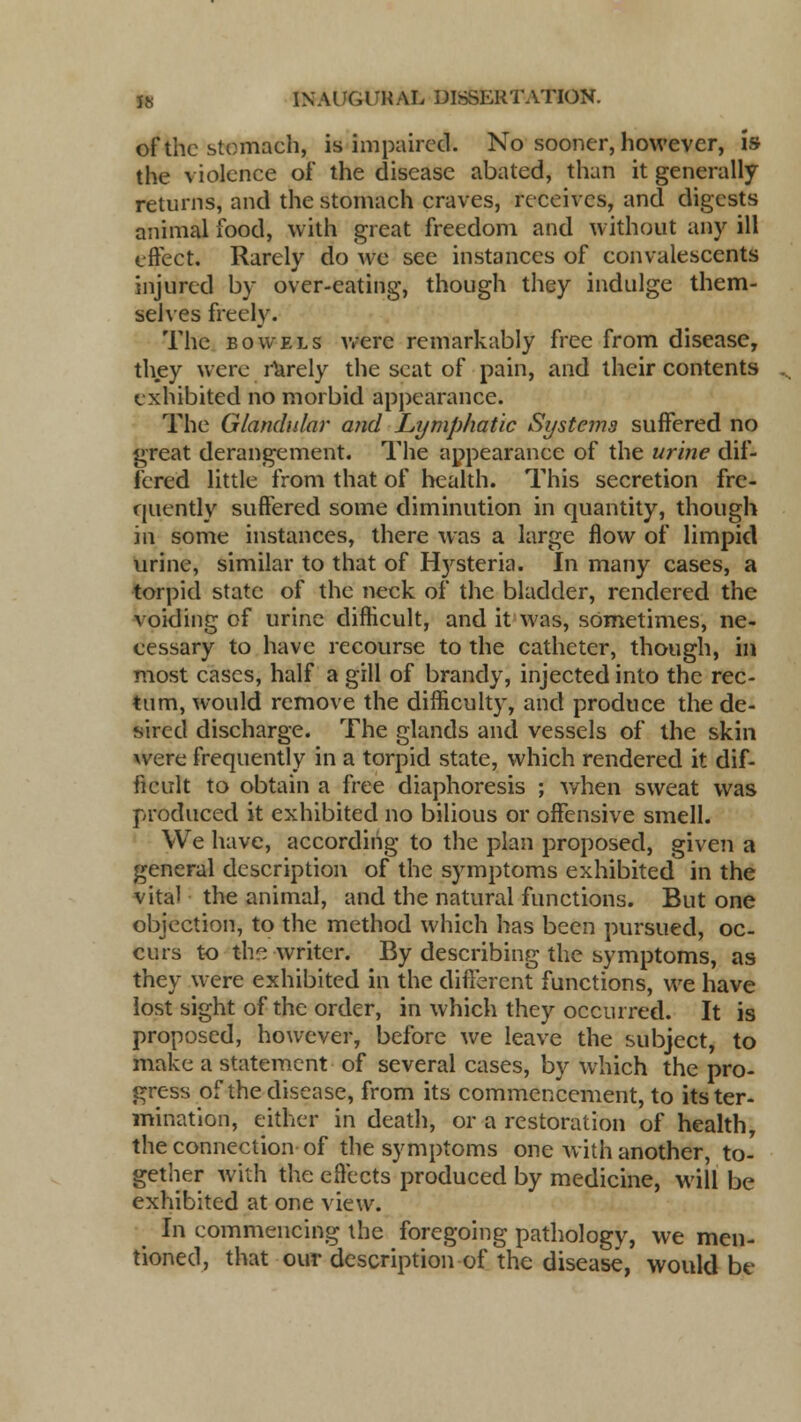 of the stomach, is impaired. No sooner, however, is the violence of the disease abated, than it generally returns, and the stomach craves, receives, and digests animal food, with great freedom and without any ill effect. Rarely do we see instances of convalescents injured by over-eating, though they indulge them- selves freely. The bowels were remarkably free from disease, they were rarely the seat of pain, and their contents exhibited no morbid appearance. The Glandular and Lymphatic Systems suffered no great derangement. The appearance of the urine dif- fered little from that of health. This secretion fre- quently suffered some diminution in quantity, though in some instances, there was a large flow of limpid urine, similar to that of Htysteria. In many cases, a torpid state of the neck of the bladder, rendered the voiding of urine difficult, and it was, sometimes, ne- cessary to have recourse to the catheter, though, in most cases, half a gill of brandy, injected into the rec- tum, would remove the difficulty, and produce the de- sired discharge. The glands and vessels of the skin were frequently in a torpid state, which rendered it dif- ficult to obtain a free diaphoresis ; when sweat was produced it exhibited no bilious or offensive smell. We have, according to the plan proposed, given a general description of the symptoms exhibited in the vital the animal, and the natural functions. But one objection, to the method which has been pursued, oc- curs to the writer. By describing the symptoms, as they were exhibited in the different functions, we have lost sight of the order, in which they occurred. It is proposed, however, before we leave the subject, to make a statement of several cases, by which the pro- gress of the disease, from its commencement, to its ter- mination, either in death, or a restoration of health, the connection of the symptoms one with another, to- gether with the effects produced by medicine, will be exhibited at one view. In commencing the foregoing pathology, we men- tioned, that our description of the disease, would be