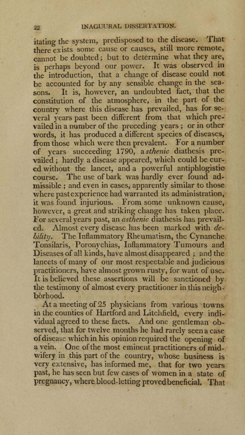 itating the system, predisposed to the disease. That there exists some cause or causes, still more remote, cannot be doubted; but to determine what they are, is perhaps beyond our power. It was observed in the introduction, that a change of disease could not be accounted for by any sensible change in the sea- sons* It is, however, an undoubted fact, that the constitution of the atmosphere, in the part of the country where this disease has prevailed, has for se- veral years past been different from that which pre- vailed in a number of the preceding years ; or in other words, it has produced a different species of diseases, from those which were then prevalent. For a number of years succeeding 1790, asthenic diathesis pre- vailed ; hardly a disease appeared, which could be cur- ed without the lancet, and a powerful antiphlogistic- course. The use of bark was hardly ever found ad- missible ; and even in cases, apparently similar to those where past experience had warranted its administration, it was found injurious. From some unknown cause, however, a great and striking change has taken place. For several years past, an asthenic diathesis has prevail- ed. Almost every disease has been marked with de- bility. The Inflammatory Rheumatism, the Cynanche Tonsilaris, Poronychias, Inflammatory Tumours and Diseases of all kinds, have almost disappeared ; and the lancets of many of our most respectable and judicious practitioners, have almost grown rusty, for want of use. It is believed these assertions will be sanctioned by the testimony of almost every practitioner in this neigh- borhood. At a meeting of 25 physicians from various towns in the counties of Hartford and Litchfield, every indi- vidual agreed to these facts. And one gentleman ob- served, that for twelve months he had rarely seen a case of disease which in his opinion required the opening of a vein. One of the most eminent practitioners of mid- wifery in this part of the country, whose business is very extensive, has informed me, that for two years past, he has seen but few cases of women in a state of pregnancy, where blood-letting proved beneficial. That