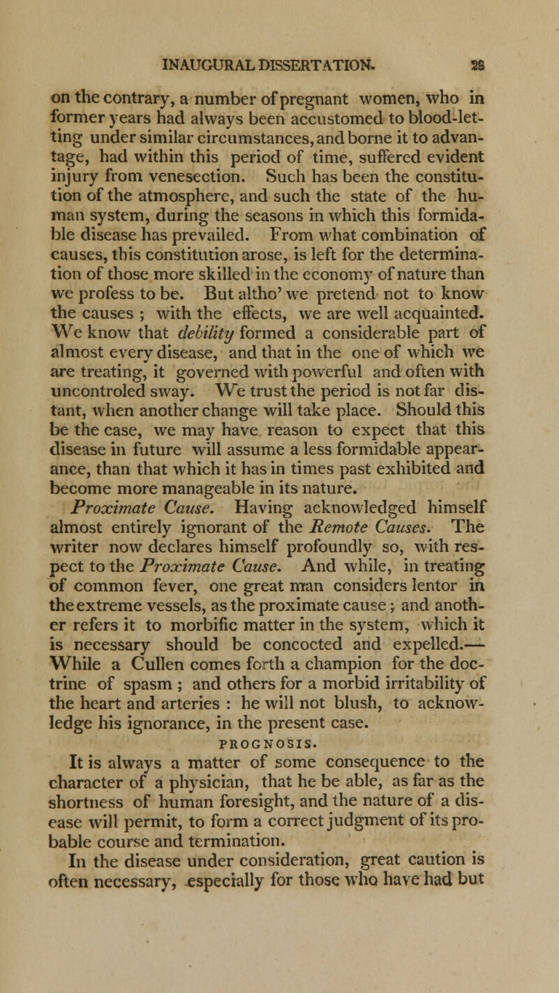 on the contrary, a number of pregnant women, who in former years had always been accustomed to blood-let- ting under similar circumstances, and borne it to advan- tage, had within this period of time, suffered evident injury from venesection. Such has been the constitu- tion of the atmosphere, and such the state of the hu- man system, during the seasons in which this formida- ble disease has prevailed. From what combination of causes, this constitution arose, is left for the determina- tion of those more skilled in the economy of nature than we profess to be. But altho' we pretend not to know the causes ; with the effects, we are well acquainted. We know that debility formed a considerable part of almost every disease, and that in the one of which we are treating, it governed with powerful and often with uncontroled sway. We trust the period is not far dis- tant, when another change will take place. Should this be the case, we may have reason to expect that this disease in future will assume a less formidable appear- ance, than that which it has in times past exhibited and become more manageable in its nature. Proximate Cause. Having acknowledged himself almost entirely ignorant of the Remote Causes. The writer now declares himself profoundly so, with res- pect to the Proximate Cause. And while, in treating of common fever, one great man considers lentor in the extreme vessels, as the proximate cause j and anoth- er refers it to morbific matter in the system, which it is necessary should be concocted and expelled.— While a Cullen comes forth a champion for the doc- trine of spasm ; and others for a morbid irritability of the heart and arteries : he will not blush, to acknow- ledge his ignorance, in the present case. prognosis. It is always a matter of some consequence to the character of a physician, that he be able, as far as the shortness of human foresight, and the nature of a dis- ease will permit, to form a correct judgment of its pro- bable course and termination. In the disease under consideration, great caution is often necessary, especially for those who have had but