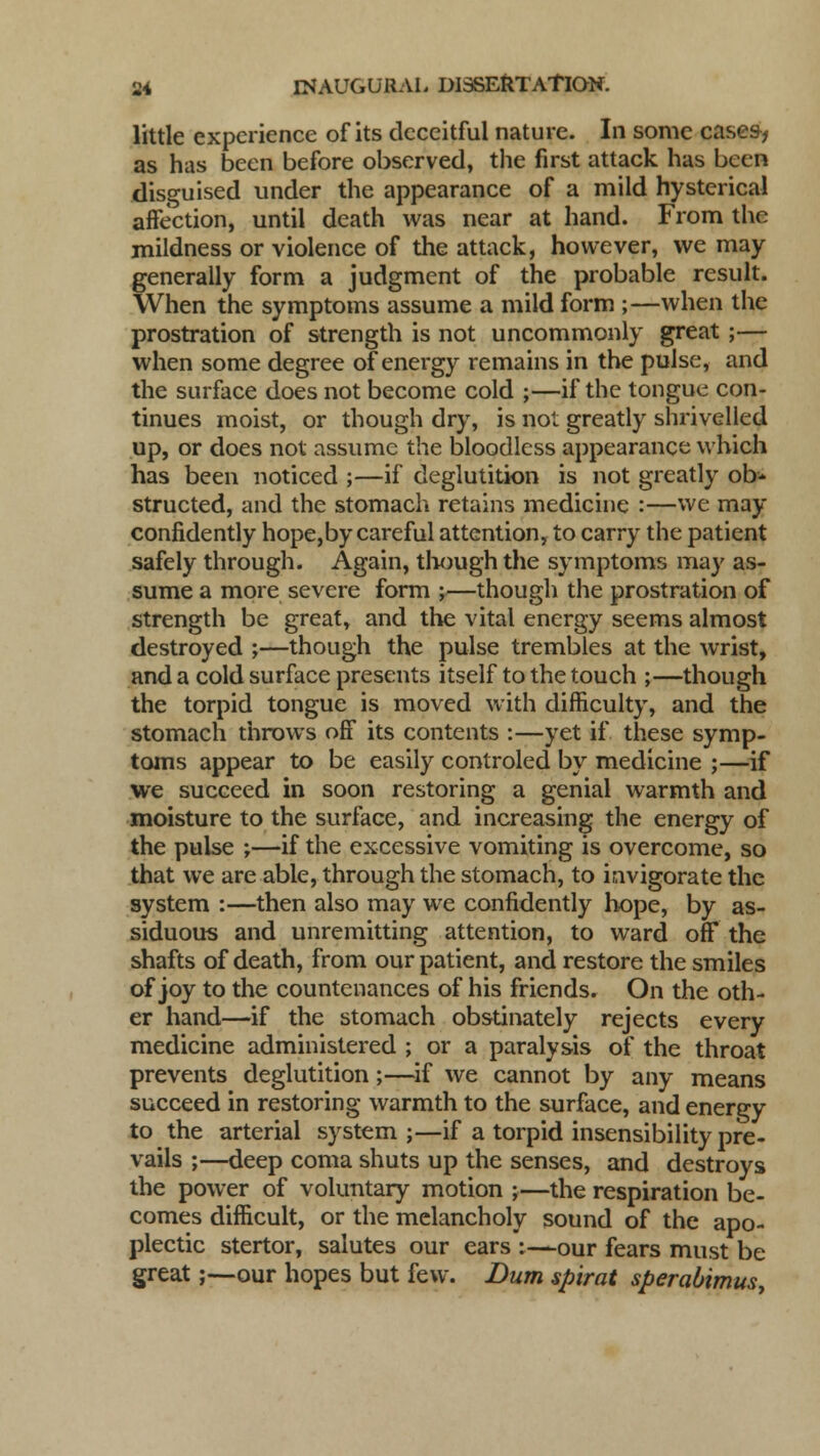 little experience of its deceitful nature. In some cases, as has been before observed, the first attack has been disguised under the appearance of a mild hysterical affection, until death was near at hand. From the mildness or violence of the attack, however, we may generally form a judgment of the probable result. When the symptoms assume a mild form ;—when the prostration of strength is not uncommonly great ;— when some degree of energy remains in the pulse, and the surface does not become cold ;—if the tongue con- tinues moist, or though dry, is not greatly shrivelled up, or does not assume the bloodless appearance which has been noticed ;—if deglutition is not greatly ob- structed, and the stomach retains medicine :—we may confidently hope,by careful attention, to carry the patient safely through. Again, though the symptoms may as- sume a more severe form ;—though the prostration of strength be great, and the vital energy seems almost destroyed ;—though the pulse trembles at the wrist, and a cold surface presents itself to the touch ;—though the torpid tongue is moved with difficulty, and the stomach throws off its contents :—yet if these symp- toms appear to be easily controled by medicine ;—if we succeed in soon restoring a genial warmth and moisture to the surface, and increasing the energy of the pulse ;—if the excessive vomiting is overcome, so that we are able, through the stomach, to invigorate the system :—then also may we confidently hope, by as- siduous and unremitting attention, to ward off the shafts of death, from our patient, and restore the smiles of joy to the countenances of his friends. On the oth- er hand—if the stomach obstinately rejects every medicine administered ; or a paralysis of the throat prevents deglutition;—if we cannot by any means succeed in restoring warmth to the surface, and energy to the arterial system;—if a torpid insensibility pre- vails ;—deep coma shuts up the senses, and destroys the power of voluntary motion ;—the respiration be- comes difficult, or the melancholy sound of the apo- plectic stertor, salutes our ears :—our fears must be great;—our hopes but few. Bum spirat sperabimus,