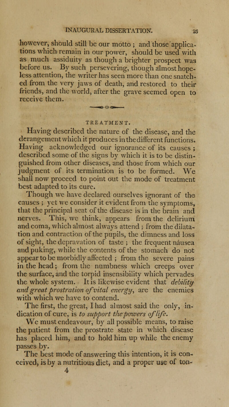 however, should still be our motto ; and those applica- tions which remain in our power, should be used with as much assiduity as though a brighter prospect was before us. By such persevering, though almost hope- less attention, the writer has seen more than one snatch- ed from the very jaws of death, and restored to their friends, and the world, after the grave seemed open to receive them. TREATMENT. Having described the nature of the disease, and the derangement which it produces in the different functions. Having acknowledged our ignorance of its causes ; described some of the signs by which it is to be distin- guished from other diseases, and those from which our judgment of its termination is to be formed. We shall now proceed to point out the mode of treatment best adapted to its cure. Though we have declared ourselves ignorant of the causes ; yet we consider it evident from the symptoms, that the principal seat of the disease is in the brain and nerves. This, we think, appears from the delirium and coma, which almost always attend ; from the dilata- tion and contraction of the pupils, the dimness and loss of sight, the depravation of taste ; the frequent nausea and puking, while the contents of the stomach do not appear to be morbidly affected ; from the severe pains in the head; from the numbness which creeps over the surface, and the torpid insensibility which pervades the whole system. It is likewise evident that debility and great prostration of vital energy, are the enemies with which we have to contend. The first, the great, I had almost said the only, in- dication of cure, is to support the powers of life. We must endeavour, by all possible means, to raise the patient from the prostrate state in which disease has placed him, and to hold him up while the enemy passes by. The best mode of answering this intention, it is con- ceived, is by a nutritious diet, and a proper use of ton- 4