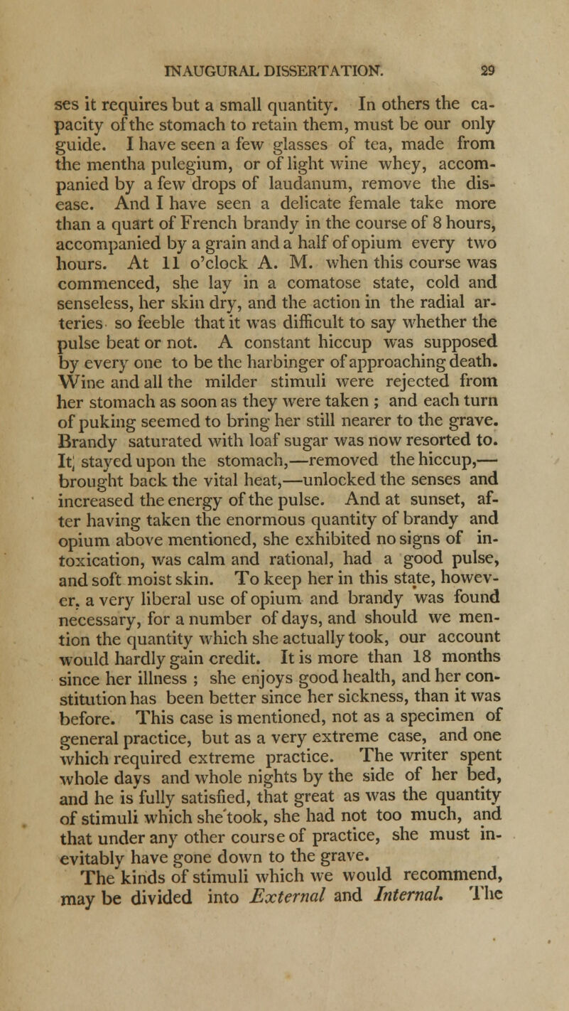 ses it requires but a small quantity. In others the ca- pacity of the stomach to retain them, must be our only guide. I have seen a few glasses of tea, made from the mentha pulegium, or of light wine whey, accom- panied by a few drops of laudanum, remove the dis- ease. And I have seen a delicate female take more than a quart of French brandy in the course of 8 hours, accompanied by a grain and a half of opium every two hours. At 11 o'clock A. M. when this course was commenced, she lay in a comatose state, cold and senseless, her skin dry, and the action in the radial ar- teries so feeble that it was difficult to say whether the pulse beat or not. A constant hiccup was supposed by every one to be the harbinger of approaching death. Wine and all the milder stimuli were rejected from her stomach as soon as they were taken ; and each turn of puking seemed to bring her still nearer to the grave. Brandy saturated with loaf sugar was now resorted to. It; stayed upon the stomach,—removed the hiccup,— brought back the vital heat,—unlocked the senses and increased the energy of the pulse. And at sunset, af- ter having taken the enormous quantity of brandy and opium above mentioned, she exhibited no signs of in- toxication, was calm and rational, had a good pulse, and soft moist skin. To keep her in this state, howev- er, a very liberal use of opium and brandy was found necessary, for a number of days, and should we men- tion the quantity which she actually took, our account would hardly gain credit. It is more than 18 months since her illness ; she enjoys good health, and her con- stitution has been better since her sickness, than it was before. This case is mentioned, not as a specimen of general practice, but as a very extreme case, and one which required extreme practice. The writer spent whole days and whole nights by the side of her bed, and he is fully satisfied, that great as was the quantity of stimuli which she'took, she had not too much, and that under any other course of practice, she must in- evitably have gone down to the grave. The kinds of stimuli which we would recommend, may be divided into External and Internal. The