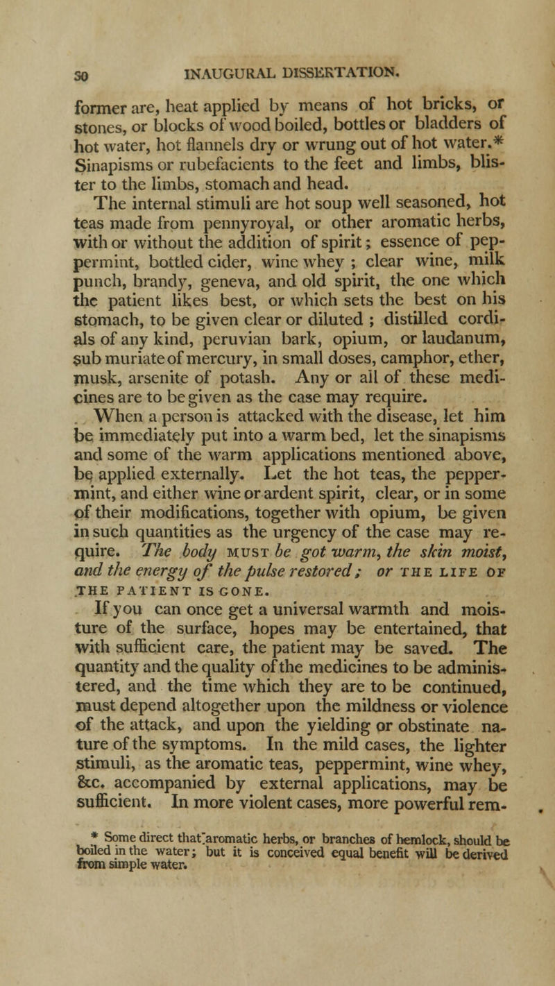former are, heat applied by means of hot bricks, or stones, or blocks of wood boiled, bottles or bladders of hot water, hot flannels dry or wrung out of hot water.* Sinapisms or rubefacients to the feet and limbs, blis- ter to the limbs, stomach and head. The internal stimuli are hot soup well seasoned, hot teas made from pennyroyal, or other aromatic herbs, with or without the addition of spirit; essence of pep- permint, bottled cider, wine whey ; clear wine, milk punch, brandy, geneva, and old spirit, the one which the patient likes best, or which sets the best on his stomach, to be given clear or diluted ; distilled cordi- als of any kind, peruvian bark, opium, or laudanum, sub muriate of mercury, in small doses, camphor, ether, musk, arsenite of potash. Any or all of these medi- cines are to be given as the case may require. When a person is attacked with the disease, let him be immediately put into a warm bed, let the sinapisms and some of the warm applications mentioned above, be applied externally. Let the hot teas, the pepper- mint, and either wine or ardent spirit, clear, or in some of their modifications, together with opium, be given in such quantities as the urgency of the case may re- quire. The body must ^ got warm, the skin moist, and the energy of the pulse restored; or the life of .THE PATIENT IS GONE. If you can once get a universal warmth and mois- ture of the surface, hopes may be entertained, that with sufficient care, the patient may be saved. The quantity and the quality of the medicines to be adminis- tered, and the time which they are to be continued, must depend altogether upon the mildness or violence of the attack, and upon the yielding or obstinate na- ture of the symptoms. In the mild cases, the lighter stimuli, as the aromatic teas, peppermint, wine whey, &c. accompanied by external applications, may be sufficient. In more violent cases, more powerful rem- * Some direct that aromatic herbs, or branches of hemlock, should be boiled m the water; but it is conceived equal benefit will be derived from simple water. \