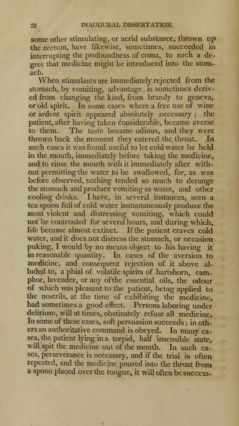 some other stimulating, or acrid substance, thrown up the rectum, have likewise, sometimes, succeeded in interrupting the profoundness of coma, to such a de- gree that medicine might be introduced into the stom- ach. When stimulants are immediately rejected from the stomach, by vomiting, advantage is sometimes deriv- ed from changing the kind, from brandy to geneva, or old spirit. In some cases where a free use of wine or ardent spirit appeared absolutely necessary ; the patient, after having taken considerable, became averse to them. The taste became odious, and they were thrown back the moment they entered the throat. In such cases it was found useful to let cold water be held in the mouth, immediately before taking the medicine, and to rinse the mouth with it immediately after with- out permitting the water to be swallowed, for, as was before observed, nothing tended so much to derange the stomach and produce vomiting as water, and other cooling drinks. I have, in several instances, seen a tea spoon full of cold water instantaneously produce the most violent and distressing vomiting, which could not be controuled for several hours, and during which, life became almost extinct. If the patient craves cold water, and it does not distress the stomach, or occasion puking, I would by no means object to his having it in reasonable quantity. In cases of the aversion to medicine, and consequent rejection of it above al- luded to, a phial of volatile spirits of hartshorn, cam- phor, lavender, or any of the essential oils, the odour of which was pleasant to the patient, being applied to the nostrils, at the time of exhibiting the medicine, had sometimes a good effect. Persons laboring under delirium, will at times, obstinately refuse all medicine. In some of these cases, soft persuasion succeeds; in oth- ers an authoritative command is obeyed. In many ca- ses, the patient lying in a torpid, half insensible state, will spit the medicine out of the mouth. In such ca- ses, perseverance is necessary, and if the trial is often repeated, and the medicine poured into the throat from a spoon placed over the tongue, it will often be success-