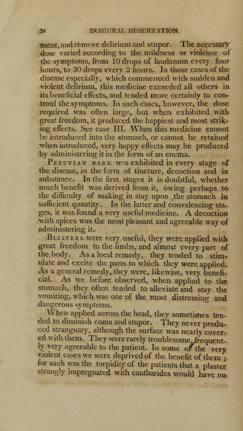 ment, and remove delirium and stupor. The necessary dose varied according to the mildness or violence of the symptoms, from 10 drops of laudanum every four hours, to 30 drops every 2 hours. In those cases of the disease especially, which commenced with sudden and violent delirium, this medicine exceeded all others in its beneficial effects, and tended more certainly to con- troul the symptoms. In such casesr however, the dose required was often large, but when exhibited with great freedom, it produced the happiest and most strik- ing effects. See case III. When this medicine cannot be introduced into the stomach, or cannot be retained when introduced, very happy effects may be produced by administering it in the form of an enema. Peruvian bark was exhibited in every stage of the disease, in the form of tincture, decoction and in substance. In the first stages it is doubtful, whether much benefit was derived from it, owing perhaps to the difficulty of making in stay upon #the stomach in sufficient quantity.. In the latter and convalescing sta- ges, it was found a very useful medicine. A decoction with spices was. the most pleasant and agreeable way of administering it. Blisters were very useful, they were applied with great freedom to the limbs, and almost every part of the body. As a local remedy, they tended to stim- ulate and excite the parts to which they were applied. As a general remedy, they were, likewise, very benefi- cial. As we before observed, when applied to the stomach, they often tended to alleviate and stay the vomiting, which was one of the most distressing and dangerous symptoms. When applied across the head, they sometimes ten- ded to diminish coma and stupor. They never produ- ced stranguary, although the surface was nearly cover- ed with them. They were rarely troublesome .frequent- ly very agreeable to the patient. In some ofthe very violent cases we were deprived of the benefit of them -r for such was the torpidity of the patients that a plaster strongly impregnated with cantharides would have no.