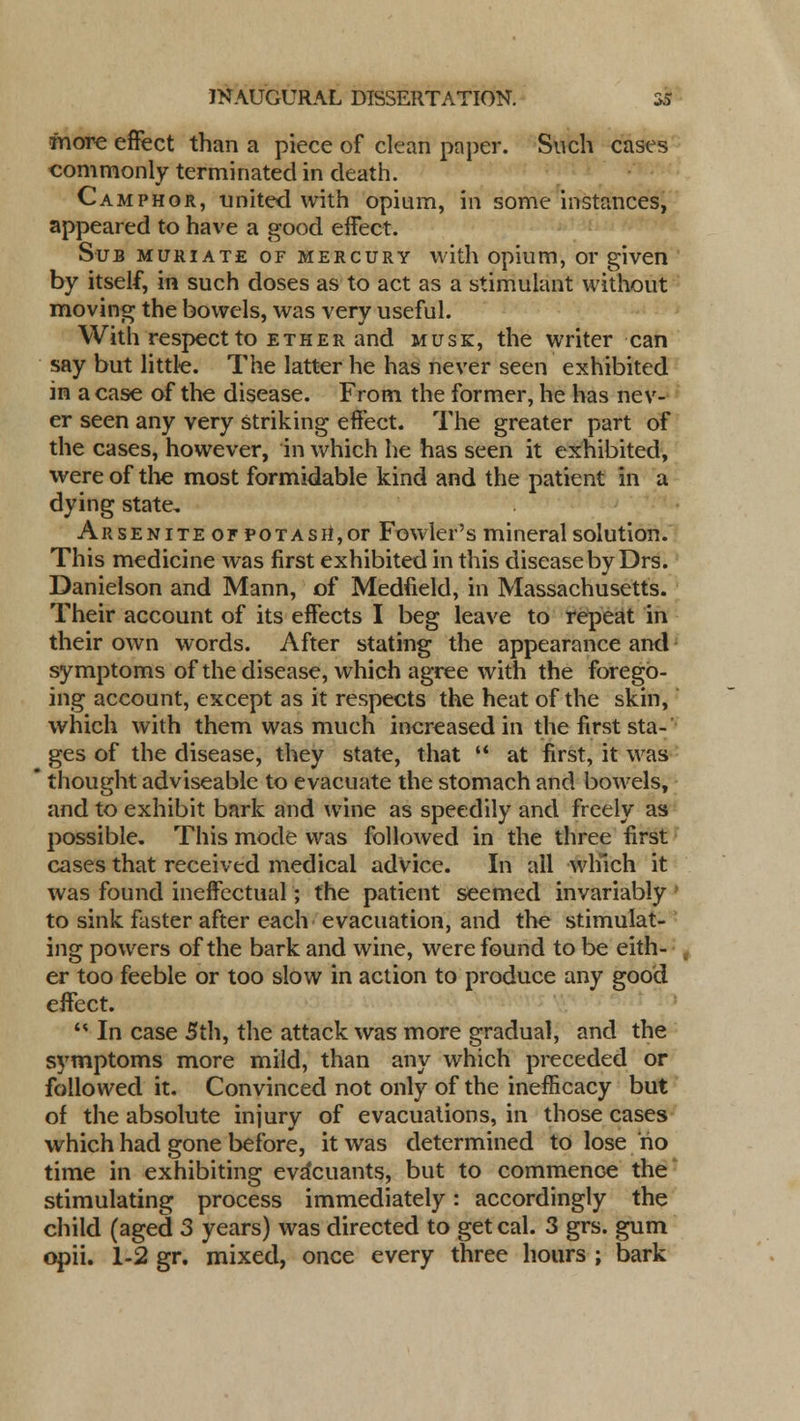 more effect than a piece of clean paper. Such cases commonly terminated in death. Camphor, united with opium, in some instances, appeared to have a good effect. Sub muriate of mercury with opium, or given by itself, in such doses as to act as a stimulant without moving the bowels, was very useful. With respect to ether and musk, the writer can say but little. The latter he has never seen exhibited in a case of the disease. From the former, he has nev- er seen any very striking effect. The greater part of the cases, however, in Avhich he has seen it exhibited, were of the most formidable kind and the patient in a dying state, Arsenite of potash,or Fowler's mineral solution. This medicine was first exhibited in this disease by Drs. Danielson and Mann, of Medfield, in Massachusetts. Their account of its effects I beg leave to repeat in their own words. After stating the appearance and symptoms of the disease, which agree with the forego- ing account, except as it respects the heat of the skin, which with them was much increased in the first sta- ges of the disease, they state, that  at first, it was thought adviseable to evacuate the stomach and bowels, and to exhibit bark and wine as speedily and freely as possible. This mode was followed in the three first cases that received medical advice. In all which it was found ineffectual; the patient seemed invariably ' to sink faster after each evacuation, and the stimulat- ing powers of the bark and wine, were found to be eith- er too feeble or too slow in action to produce any good effect.  In case 5th, the attack was more gradual, and the symptoms more mild, than any which preceded or followed it. Convinced not only of the inefficacy but of the absolute injury of evacuations, in those cases which had gone before, it was determined to lose no time in exhibiting eva*cuants, but to commence the stimulating process immediately: accordingly the child (aged 3 years) was directed to get cal. 3 grs. gum opii. 1-2 gr. mixed, once every three hours ; bark