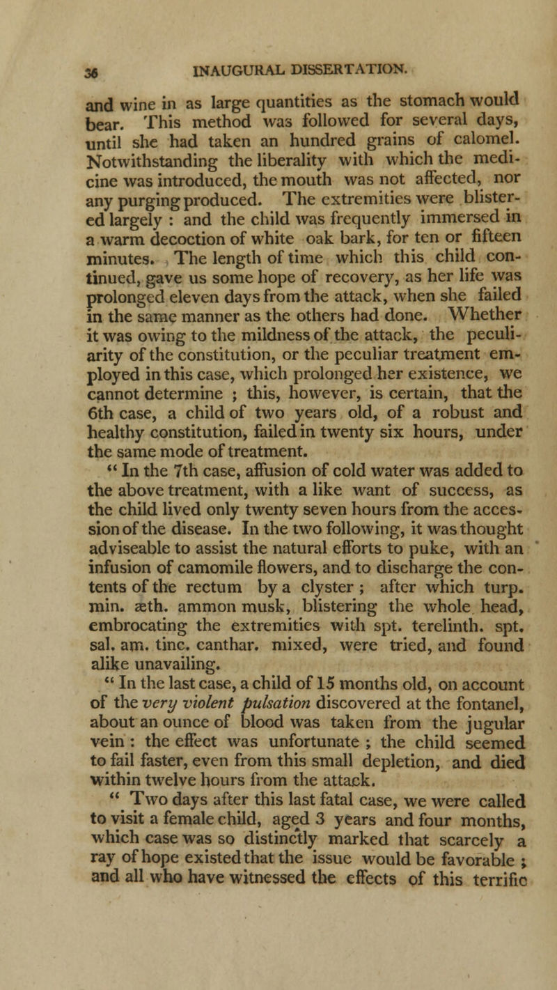 and wine in as large quantities as the stomach would bear. This method was followed for several days, until she had taken an hundred grains of calomel. Notwithstanding the liberality with which the medi- cine was introduced, the mouth was not affected, nor any purging produced. The extremities were blister- ed largely : and the child was frequently immersed in a warm decoction of white oak bark, for ten or fifteen minutes. The length of time which this child con- tinued, gave us some hope of recovery, as her life was prolonged eleven days from the attack, when she failed in the same manner as the others had done. Whether it was owing to the mildness of the attack, the peculi- arity of the constitution, or the peculiar treatment em- ployed in this case, which prolonged her existence, we cannot determine ; this, however, is certain, that the 6th case, a child of two years old, of a robust and healthy constitution, failed in twenty six hours, under the same mode of treatment.  In the 7th case, affusion of cold water was added to the above treatment, with a like want of success, as the child lived only twenty seven hours from the acces- sion of the disease. In the two following, it was thought adviseable to assist the natural efforts to puke, with an infusion of camomile flowers, and to discharge the con- tents of the rectum by a clyster; after which turp. min. aeth. ammon musk, blistering the whole head, embrocating the extremities with spt. terelinth. spt. sal. am. tine, canthar. mixed, were tried, and found alike unavailing.  In the last case, a child of 15 months old, on account of the very violent pulsation discovered at the fontanel, about an ounce of blood was taken from the jugular vein : the effect was unfortunate ; the child seemed to fail faster, even from this small depletion, and died within twelve hours from the attack.  Two days after this last fatal case, we were called to visit a female child, aged 3 years and four months, which case was so distinctly marked that scarcely a ray of hope existed that the issue would be favorable ; and all who have witnessed the effects of this terrific