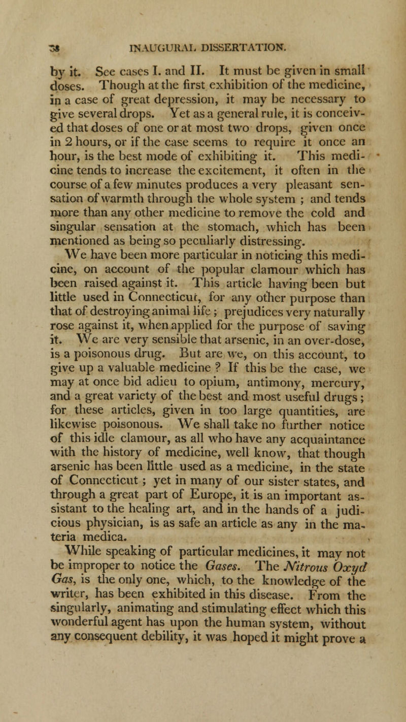by it. See eases I. and II. It must be given in small doses. Though at the first exhibition of the medicine, in a case of great depression, it may be necessary to give several drops. Yet as a general rule, it is conceiv- ed that doses of one or at most two drops, given once in 2 hours, or if the case seems to require it once an hour, is the best mode of exhibiting it. This medi- cine tends to increase the excitement, it often in the course of a few minutes produces a very pleasant sen- sation of warmth through the whole system ; and tends more than any other medicine to remove the cold and singular sensation at the stomach, which has been mentioned as being so peculiarly distressing. We have been more particular in noticing this medi- cine, on account of the popular clamour which has been raised against it. This article having been but little used in Connecticut, for any other purpose than that of destroying animal life ; prejudices very naturally rose against it, when applied for the purpose of saving it. We are very sensible that arsenic, in an over-dose, is a poisonous drug. But are we, on this account, to give up a valuable medicine ? If this be the case, we may at once bid adieu to opium, antimony, mercury, and a great variety of the best and most useful drugs; for these articles, given in too large quantities, are likewise poisonous. We shall take no further notice of this idle clamour, as all who have any acquaintance with the history of medicine, well know, that though arsenic has been little used as a medicine, in the state of Connecticut; yet in many of our sister states, and through a great part of Europe, it is an important as- sistant to the healing art, and in the hands of a judi- cious physician, is as safe an article as any in the ma- teria medica. While speaking of particular medicines, it may not be improper to notice the Gases. The Nitrous Oxyd Gas, is the only one, which, to the knowledge of the writer, has been exhibited in this disease. From the .singularly, animating and stimulating effect which this wonderful agent has upon the human system, without any consequent debility, it was hoped it might prove a