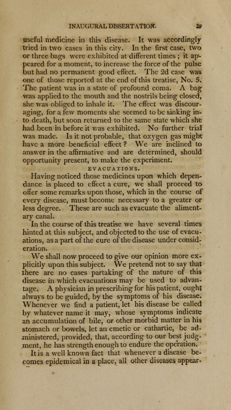 useful medicine in this disease. It was accordingly- tried in two cases in this city. In the first case, two or three bags were exhibited at different times ; it ap<- peared for a moment, to increase the force of the pulse but had no permanent good effect. The 2d case was one of those reported at the end of this treatise, No. 5. The patient was in a state of profound coma. A bag was applied to the mouth and the nostrils being closed, she was obliged to inhale it. The effect was discour- aging, for a few moments she seemed to be sinking in- to death, but soon returned to the same state which she had been in before it v/as exhibited. No further trial was made. Is it not probable, that oxygen gas might have a more beneficial effect ? We are inclined to answer in the affirmative and are determined, should opportunity present, to make the experiment. EVACUATIONS. Having noticed those medicines upon which depen- dance is placed to effect a cure, we shall proceed to offer some remarks upon those, which in the course of every disease, must become necessary to a greater or less degree. These are such as evacuate the aliment- ary canal. In the course of this treatise we have several times hinted at this subject, and objected to the use of evacu- ations, as a part of the cure of the disease under consid- eration. We shall now proceed to give our opinion more ex- plicitly upon this subject. We pretend not to say that there are no cases partaking of the nature of this disease in which evacuations may be used to advan- tage. A physician in prescribing for his patient, ought always to be guided, by the symptoms of his disease. Whenever we find a patient, let his disease be called by whatever name it may, whose symptoms indicate an accumulation of bile, or other morbid matter in his stomach or bowels, let an emetic or cathartic, be ad- ministered, provided, that, according to our best judg- ment, he has strength enough to endure the operation. It is a well known fact that whenever a disease be- comes epidemical in a place, all other diseases appear-