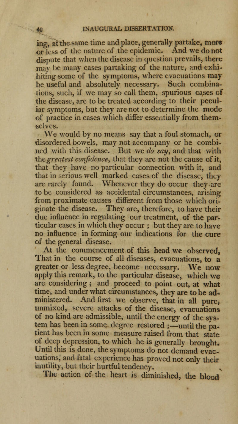 ing, atthesame time and place, generally partake, more or less of the nature of the epidemic. And we do not dispute that when the disease in question prevails, there may be many cases partaking of the nature, and exhi- biting some of the symptoms, where evacuations may be useful and absolutely necessary. Such combina- tions, such, if we may so call them, spurious cases of the disease, are to be treated according to their pecul- iar symptoms, but they are not to determine the mode of practice in cases which differ essentially from them- selves. We would by no means say that a foul stomach, or disordered bowels, may not accompany or be combi- ned with this disease. But we do say, and that with the greatest confidence, that they are not the cause of it, that they have no particular connection with it, and that in serious well marked cases of the disease, they are rarely found. Whenever they do occur they-are to be considered as accidental circumstances, arising from proximate causes different from those which ori- ginate the disease. They are, therefore, to have their due influence in regulating our treatment, of the par- ticular cases in which they occur ; but they are to have no influence in forming our indications for the cure of the general disease. At the commencement of this head we observed, That in the course of all diseases, evacuations, to a greater or less degree, become necessary. We now apply this remark, to the particular disease, which we are considering ; and proceed to point out, at what time, and under what circumstances, they are to be ad- ministered. And first we observe, that in all pure, unmixed, severe attacks of the disease, evacuations of no kind are admissible, until the energy of the sys- tem has been in some degree restored ;—until the pa- tient has been in some measure raised from that state of deep depression, to which he is generally brought. Until this is done, the symptoms do not demand evac- uations, and fatal experience has proved not only their inutility, but their hurtful tendency. v The action of the heart is diminished, the blood