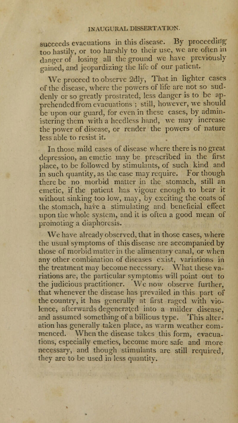 succeeds evacuations in this disease. By proceeding too hastily, or too harshly to their use, we are often in danger of losing all the ground we have previously gained, ami jeopardizing the life of our patient. We proceed to observe 2dly, That in lighter cases of the disease, where the powers of life are not so sud- denly or so greatly prostrated, less danger is to be ap- prehended from evacuations ; still, however, we should be upon our guard, for even in these cases, by admin- istering them with a heedless hand, we may increase the power of disease, or render the powers of nature less able to resist it. In those mild cases of disease where there is no great depression, an emetic may be prescribed in the first place, to be followed by stimulants, of such kind and in such quantity, as the case may require. For though there be no morbid matter in the stomach, still an emetic, if the patient has vigour enough to bear it without sinking too low, may, by exciting the coats of the stomach, have a stimulating and beneficial effect upon the whole system, and it is often a good mean of promoting a diaphoresis. We have already observed, that in those cases, where the usual symptoms of this disease are accompanied by those of morbid matter in the alimentary canal, or when any other combination of diseases exist, variations in the treatment may become necessary. What these va- riations are, the particular symptoms will point out to the judicious practitioner. We now observe further, that whenever the disease has prevailed in this part of the country, it has generally at first raged with vio- lence, afterwards degenerated into a milder disease, and assumed something of a billious type. This alter- ation has generally taken place, as warm weather com- menced. When the disease takes this form, evacua- tions, especially emetics, become more safe and more necessary, and though stimulants are still required, they are to be used in less quantity.