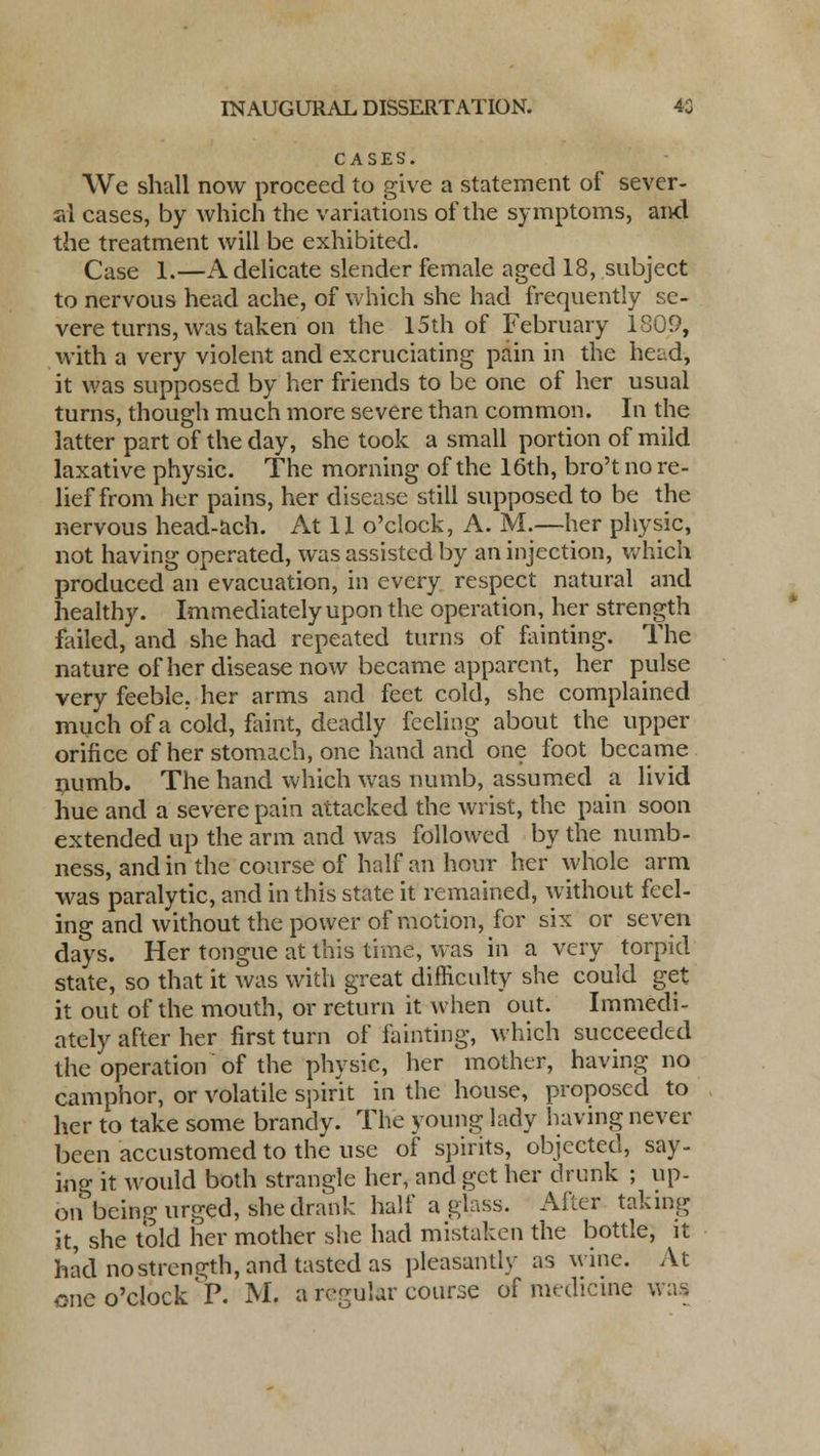 CASES. We shall now proceed to give a statement of sever- al cases, by which the variations of the symptoms, and the treatment will be exhibited. Case I.—A delicate slender female aged 18, subject to nervous head ache, of which she had frequently se- vere turns, was taken on the 15th of February 1809, with a very violent and excruciating pain in the head, it was supposed by her friends to be one of her usual turns, though much more severe than common. In the latter part of the day, she took a small portion of mild laxative physic. The morning of the 16th, bro't no re- lief from her pains, her disease still supposed to be the nervous head-ach. At 11 o'clock, A. M.—her physic, not having operated, was assisted by an injection, which produced an evacuation, in every respect natural and healthy. Immediately upon the operation, her strength failed, and she had repeated turns of fainting. The nature of her disease now became apparent, her pulse very feeble, her arms and feet cold, she complained much of a cold, faint, deadly feeling about the upper orifice of her stomach, one hand and one foot became numb. The hand which was numb, assumed a livid hue and a severe pain attacked the wrist, the pain soon extended up the arm and was followed by the numb- ness, and in the course of half an hour her whole arm was paralytic, and in this state it remained, without feel- ing and without the power of motion, for six or seven days. Her tongue at this time, was in a very torpid state, so that it was with great difficulty she could get it out of the mouth, or return it when out. Immedi- ately after her first turn of fainting, which succeeded the operation of the physic, her mother, having no camphor, or volatile spirit in the house, proposed to her to take some brandy. The young lady having never been accustomed to the use of spirits, objected, say- ing it would both strangle her, and get her drunk ; up- on being urged, she drank half a glass. After taking it, she told her mother she had mistaken the bottle, it had no strength, and tasted as pleasantly as wine. At one o'clock P. M. a regular course of medicine was