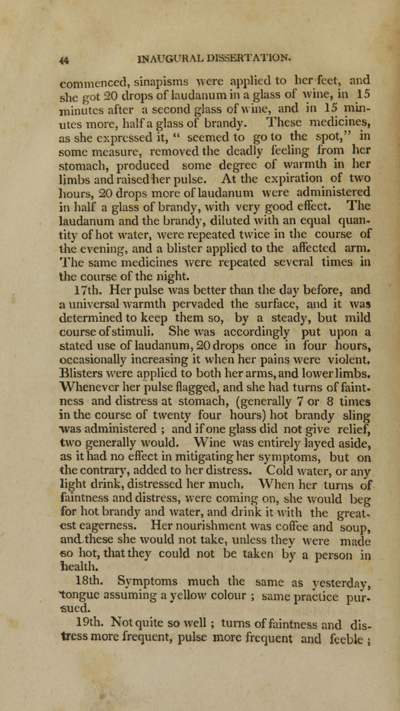 commenced, sinapisms were applied to her feet, and she got 20 drops of laudanum in a glass of wine, in 15 minutes after a second glass of wine, and in 15 min- utes more, half a glass of brandy. These medicines, as she expressed it,  seemed to goto the spot, in some measure, removed the deadly feeling from her stomach, produced some degree of warmth in her limbs and raised her pulse. At the expiration of two hours, 20 drops more of laudanum were administered in half a glass of brandy, with very good effect. The laudanum and the brandy, diluted with an equal quan- tity of hot water, were repeated twice in the course of the evening, and a blister applied to the affected arm. The same medicines were repeated several times in the course of the night. 17th. Her pulse was better than the day before, and a universal warmth pervaded the surface, and it was determined to keep them so, by a steady, but mild course of stimuli. She was accordingly put upon a stated use of laudanum, 20 drops once in four hours, occasionally increasing it when her pains were violent. Blisters were applied to both her arms, and lower limbs. Whenever her pulse flagged, and she had turns of faint- ness and distress at stomach, (generally 7 or 8 times in the course of twenty four hours) hot brandy sling ■was administered ; and if one glass did not give relief, two generally would. Wine was entirely layed aside, as it had no effect in mitigating her symptoms, but on the contrary, added to her distress. Cold water, or any light drink, distressed her much. When her turns of faintness and distress, were coming on, she would beg for hot brandy and water, and drink it with the great- est eagerness. Her nourishment was coffee and soup, an&these she would not take, unless they were made <so hot, that they could not be taken by a person in health. 18th. Symptoms much the same as yesterday, tongue assuming a yellow colour ; same practice pur- sued. 19th. Not quite so well; turns of faintness and dis- tress more frequent, pulse more frequent and feeble i