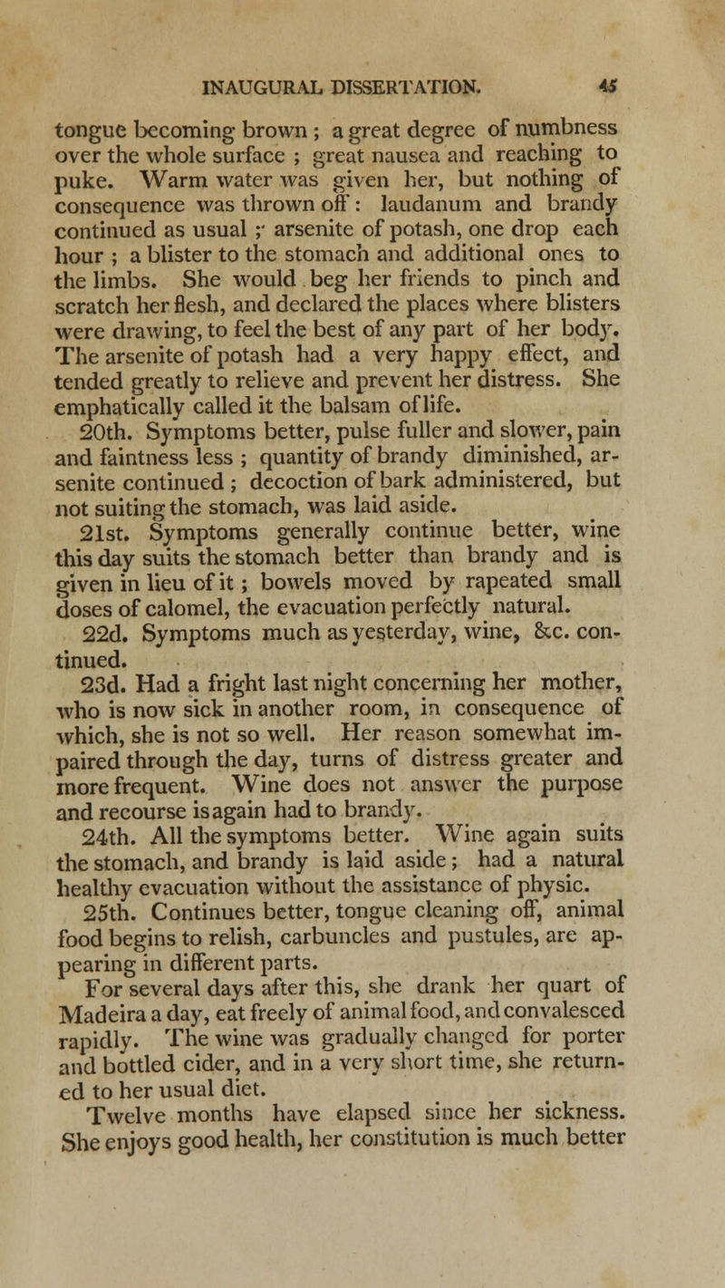 tongue becoming brown ; a great degree of aumbness over the whole surface ; great nausea and reaching to puke. Warm water was given her, but nothing of consequence was thrown off: laudanum and brandy continued as usual ;* arsenite of potash, one drop each hour ; a blister to the stomach and additional ones to the limbs. She would beg her friends to pinch and scratch her flesh, and declared the places where blisters were drawing, to feel the best of any part of her body. The arsenite of potash had a very happy effect, and tended greatly to relieve and prevent her distress. She emphatically called it the balsam of life. 20th. Symptoms better, pulse fuller and slower, pain and faintness less ; quantity of brandy diminished, ar- senite continued ; decoction of bark administered, but not suiting the stomach, was laid aside. 21st. Symptoms generally continue better, wine this day suits the stomach better than brandy and is given in lieu of it; bowels moved by rapeated small doses of calomel, the evacuation perfectly natural. 22d. Symptoms much as yesterday, wine, &c. con- tinued. 23d. Had a fright last night concerning her mother, who is now sick in another room, in consequence of which, she is not so well. Her reason somewhat im- paired through the day, turns of distress greater and more frequent. Wine does not answer the purpose and recourse is again had to brandy. 24th. All the symptoms better. Wine again suits the stomach, and brandy is laid aside; had a natural healthy evacuation without the assistance of physic. 25th. Continues better, tongue cleaning off, animal food begins to relish, carbuncles and pustules, are ap- pearing in different parts. For several days after this, she drank her quart of Madeira a day, eat freely of animal food, and convalesced rapidly. The wine was gradually changed for porter and bottled cider, and in a very short time, she return- ed to her usual diet. Twelve months have elapsed since her sickness. She enjoys good health, her constitution is much better
