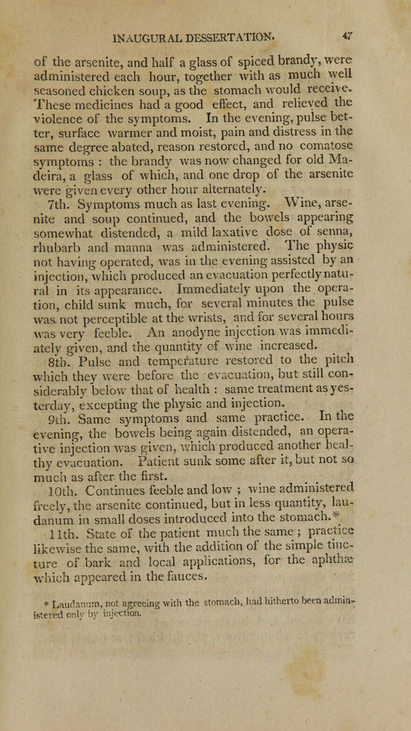 of the arsenite, and half a glass of spiced brandy, were administered each hour, together with as much well seasoned chicken soup, as the stomach would receive. These medicines had a good effect, and relieved the violence of the symptoms. In the evening, pulse bet- ter, surface warmer and moist, pain and distress in the same degree abated, reason restored, and no comatose symptoms : the brandy was now changed for old Ma- deira, a glass of which, and one drop of the arsenite were given every other hour alternately. 7th. Symptoms much as last evening. Wine, arse- nite and soup continued, and the bowels appearing somewhat distended, a mild laxative dcse^ of senna, rhubarb and manna was administered. The physic not having operated, was in the evening assisted by an injection, which produced an evacuation perfectly natu- ral in its appearance. Immediately upon the opera- tion, child sunk much, for several minutes the pulse was. not perceptible at the wrists, and for several hours was very feeble. An anodyne injection was immedi- ately given, and the quantity of wine increased. 8th. Pulse and temperature restored to the pitch which they were before the evacuation, but still con- siderably below that of health : same treatment as yes- terday, excepting the physic and injection.^ 9th. Same symptoms and same practice. In the evening, the bowels being again distended, an opera- tive injection was given, which produced another heal- thy evacuation. Patient sunk some after it, but not so much as after the first. 10th. Continues feeble and low ; wine administered freely, the arsenite continued, but in less quantity, lau- danum in small doses introduced into the stomach.* 11th. State of the patient much the same ; practice likewise the same, with the addition of the simple tinc- ture of bark and local applications, for the aphtha? which appeared in the fauces. * Laudanum, not agreeing with the stomach, had hitherto been admin- istered only by injection.