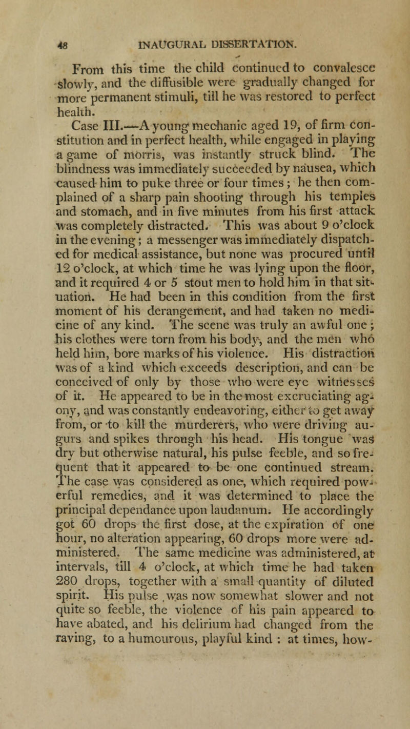 From this time the child continued to convalesce slowly, and the diffusible were gradually changed for more permanent stimuli, till he was restored to perfect healih. Case III.—A young mechanic aged 19, of firm con- stitution and in perfect health, while engaged in playing a game of morris, was instantly struck blind. The blindness was immediately succeeded by nausea, which caused him to puke three or four times; he then com- plained of a sharp pain shooting through his temples and stomach, and in five minutes from his first attack was completely distracted. This was about 9 o'clock in the evening; a messenger was immediately dispatch- ed for medical assistance, but none was procured until 12 o'clock, at which time he was lying upon the floor, and it required 4 or 5 stout men to hold him in that sit- uation. He had been in this condition from the first moment of his derangement, and had taken no medi- cine of any kind. The scene was truly an awful one ; his clothes were torn from his body, and the men who held him, bore marks of his violence. His distraction was of a kind which exceeds description, and can be conceived of only by those who were eye witrtes scs of it. He appeared to be in the most excruciating ag- ony, and was constantly endeavoring, either to get away from, or to kill the murderers, who were driving au- gurs and spikes through his head. His tongue was dry but otherwise natural, his pulse feeble, and so fre- quent that it appeared to be one continued stream. The case was considered as one, which required pow-^ erful remedies, and it was determined to place the principal dependanceupon laudanum. He accordingly got 60 drops the first dose, at the expiration of one hour, no alteration appearing, 60 drops more were ad- ministered. The same medicine was administered, at intervals, till 4 o'clock, at which time he had taken 280 drops, together with a small quantity of diluted spirit. His pulse .was now somewhat slower and not quite so feeble, the violence of his pain appeared to have abated, and his delirium had changed from the raving, to a humourous, playful kind : at times, how-