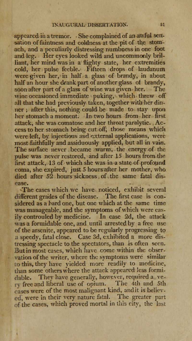 appeared in a tremor. • She complained of an awful sen- sation of faintness and coldness at the pit of the stom- ach, and a peculiarly distressing numbness in one foot and leg. Her eyes looked wild and uncommonly bril- liant, her mind was in a flighty state, her extremities cold, her pulse feeble. Fifteen drops of laudanum were given her, in half a glass of brandy, in about half an hour she drank part of another glass of brandy, soon after part of a glass of wine was given her. The wine occasioned immediate puking, which threw off all that she had previously taken, together with her din- ner ; after this, nothing could be made to stay upon her stomach a moment. In two hours from her first attack, she was comatose and her throat paralytic. Ac- cess to her stomach being cut off, those means which were left, by injections and external applications, were most faithfully and assiduously applied, but all in vain. The surface never, became warm, the energy of the pulse was never restored, and after 15 hours from the first attack, 13 of which she was in a state of profound coma, she expired, just 5 hours after her mother, who died after 52 hours sickness of the same fatal dis- ease. The cases which we have noticed, exhibit several different grades of the disease. The first case is con- sidered as a hard one, but one which at the same time was manageable, and the symptoms of which were eas- ily controuled by medicine. In case 2d, the attack was a formidable one, and until arrested by a free use of the arsenite, appeared to be regularly progressing to a speedy, fatal close. Case 3d, exhibited a more dis- tressing spectacle to the spectators, than -is often seen. 3utin most cases, which have come within the obser- vation of the writer, where the symptoms were similar o this, they have yielded more readily to medicine, than some others where the attack appeared less formi- dable. They have generally, however, required a ve- ry free and liberal use of opium. The 4th and 5th cases were of the most malignant kind, audit is believ- ed, were in their very nature fatal. The greater part of the cases, which proved mortal in this city, the last