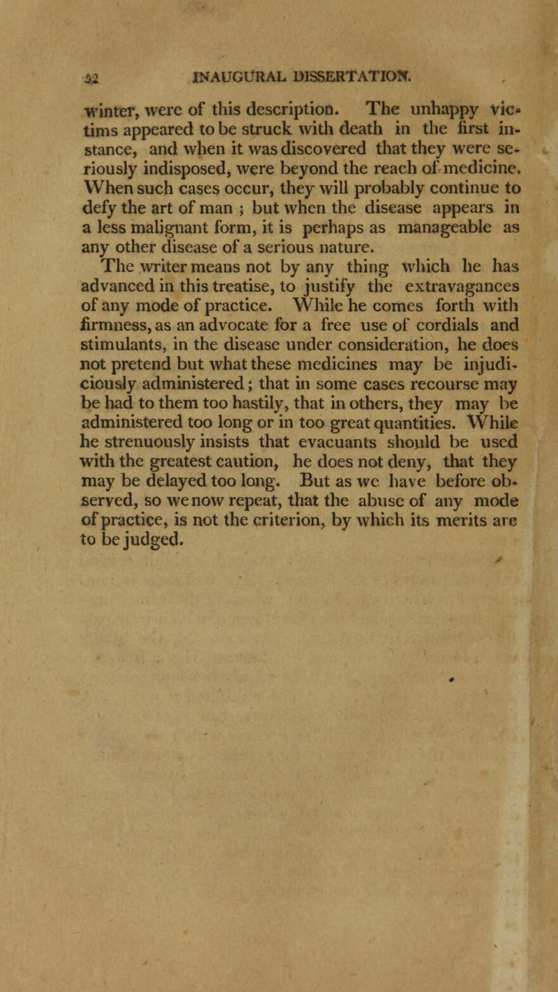 winter, were of this description. The unhappy vic- tims appeared to be struck with death in the first in- stance, and when it was discovered that they were se- riously indisposed, were beyond the reach of medicine. When such cases occur, they will probably continue to defy the art of man ; but when the disease appears in a less malignant form, it is perhaps as manageable as any other disease of a serious nature. The writer means not by any thing which he has advanced in this treatise, to justify the extravagances of any mode of practice. While he comes forth with firmness, as an advocate for a free use of cordials and stimulants, in the disease under consideration, he does not pretend but what these medicines may be injudi- ciously administered; that in some cases recourse may be had to them too hastily, that in others, they may be administered too long or in too great quantities. While he strenuously insists that evacuants should be used with the greatest caution, he does not deny, that they may be delayed too long. But as wc have before ob» served, so we now repeat, that the abuse of any mode of practice, is not the criterion, by which its merits are to be judged.