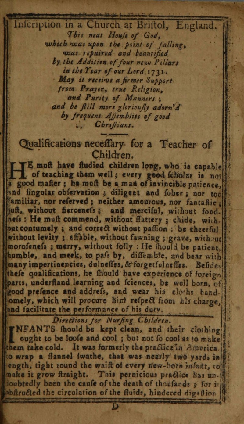gjqa—mm n i ■ in r*?mm*t.mn,\,;ki-h. lnicnption in a Church at Briitol, England. Tbts neat Houji of God, ivhicb moat upon tin point of falling, tuat repaired and beautified by. tht Addition of four new Pillars in the Year of our Lord 1731. May it ret live afirtntr Support from Prayer, true Religion, and Purity of Manntrs ; and bl fiill more ghrioujly adorn''J' by frequent Ajjemblies ef good *, Cbrijlians. Qualifications neceffary for a Teacher of Children. HE muft have ftudicd children long, who is capable of teaching thtm well j every good fcholar ia not a good matter ; ht rooft be a man ol invincible patience, *nd fingaiar obfervation ; diligent and fober ; nor too familiar, nor referved ; neither amourous, nor fantaAic ; juft, without fiercenefs; and merciful, without food- ncfa: He muft commend, without flattery j chide, wi;h- out contumely ; and correct without paffion : be cheerful without levity ; affable, without fawning ; grave, with ut tnorofenef* ; merry, without folly : He fhould be patient, humble, and meek, to pafs by, diffcnible, and bear with manyimpertinencies, dulneffes, & forgetfulntfies. Befides thefe qualifications, he fhould have experience of foreign parts, underfland learning and fciences, be well bom, of good prefence and addrefs, and wear his clo'hs hand <omcly, which will procure hint refpecT from hh charge, and facilitate the performance of his duty. Dirtelions for Nurfing Children. I NFANTS fhould be kept clean, and their clothing' ought to be loofe and cool ; but not fo cool as to make'! them take cold. It was formerly the pr&£iic£in America.); ;o wrap a flannel iwathe, that was nearly two yard* in cngth, tight round the waift of every ifew-born infant, to make it grow ftraight. Tnia pernicious practice has in... ioubtedly been the caufe of the death of thicfands j far v\i »bftru£led the circulation of the fluids, hindered dig* (linn j! 'g'JfcA. * ^