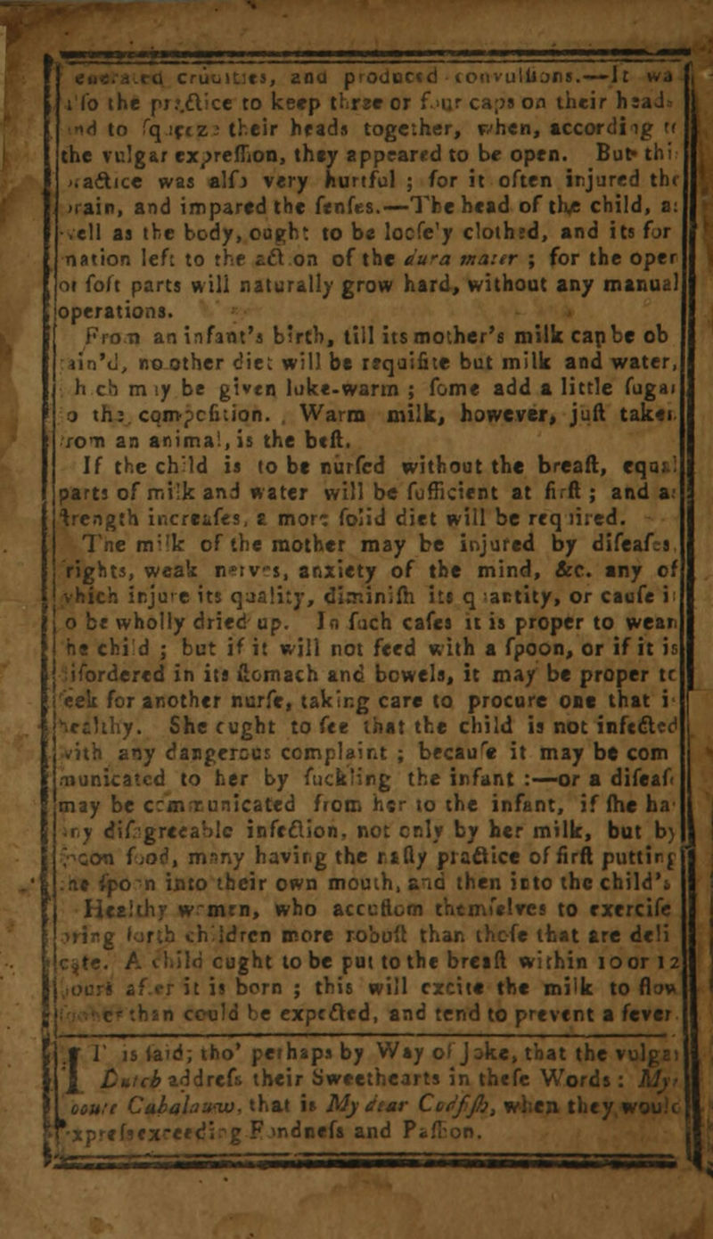ana ptoductd lonvullofis.—-It wa ifo the pr.*.£lice to keep three or f.njr ca;>s on their h;aJU •*d to fqiciz: their heads together, when, according tr the vulgar ex^reflion, they appeared to be open. But» thi >;actice was alfj very hurtful ; for it often injured the >rairt, and impared the fenfes.—The head of th* child, a: •veil as the body, ought to be locfe'y clothfd, and its for nation left to the £cl on of the dura mater ; for the oper oi fo/t parts Mill naturally grow hard, without any manual joperations. From an infant's birth, till its mother's milk cap be ob ain't!, no other diet will be requifite but milk and water, h ch m iy be given lukewarm ; fame add a little fugai o th:. cqmpcfiuon. , Warm milk, however, juft taker fen an animal, is the btft. If the chMd is to be niirfed without the breaft, eqai! parts of milk and water will be fufficient at fir ft ; and a; trength increifes, £ more folid diet will be reqiired. Tne m;,k of the mother may be injured by difeafj rights, weak n^tv-s, anxiety of the mind, &c. any of vhich injure its quality, diminifh its q actity, or caofe i: o be wholly dried up. In fuch cafes it is proper to wear he chid ; but if it will not feed with a fpoon, or if it is iifordercd in its (lomach and bowels, it may be proper tc 'eek for another nurfe, taking care to procure one that i' leiHh'y. Shecught to fee that the child is not infects ■with any dangerous complaint ; becaure it may be com .-nunicatcd to her by fuck'ing the infant :—or a difeaf< may be c:m runicated from hsr to the infant, iffheha' iny difrgreeablc infection, not only by her milk, but b> V^ccm iioi, mrmy having the rifty practice of firft puttir.f .tit fpo n into their own mouth, and then irto the child'. Healthy w~mrn, who acccftom themfelTcs to exercife mug (or;h children more robuft than thc-fe that are deli c^te. A child cught to be put to the breaft within loor 12 af.er it is born ; this will excite the milk to flow :h»n could be expected, and tend to prevent a {tvtt rV is laid; tho' perhaps by Way of Jake, that the vulga ;drefs their Sweethearts in thefe Words out ft Cabalaww, that is My dtar Cddfjl), when they wou.'i *xprefsfxreed; g F mdnefa and Pi.': \'A