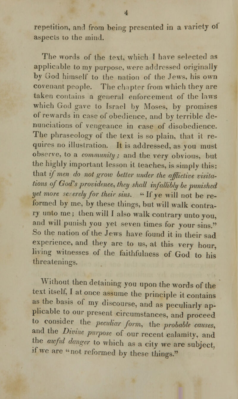 repetition, and from being presented in a variety oi aspects 10 the mind. The words of the text, which I have selected as applicable to my purpose, were addressed originally by God himself to the nation of the Jews, his own covenant people. The chapter from which they are taken contains a general enforcement of the laws which God gave to Israel by Moses, by promises of rewards in case of obedience, and by terrible de- nunciations of vengeance in case of disobedience. The phraseology of the text is so plain, that it re- quires no illustration. It is addressed, as you must observe, to a community ; and the very obvious, but the highly important lesson it teaches, is simply this: that if men do not grow better under the afflictive visita- tions of God's providence, they shall infallibly be punished yet more severely for their sins,  If ye will not be re- formed by me, by these things, but will walk contra- ry unto me; then will I also walk contrary unto you, and will punish you yet seven times for your sins. So the nation of the Jews have found it in their sad experience, and they are to us, at this very hour, living witnesses of the faithfulness of God to his threatenings. Without then detaining you upon the words of the text itself, I at once assume the principle it contains as the basis of my discourse, and as peculiarly ap- plicable to our present circumstances, and proceed to consider the peculiar form, the probable causes, and the Divine purpose of our recent calamity, and the awful danger to which as a city we are subject, if we are not reformed by these things.