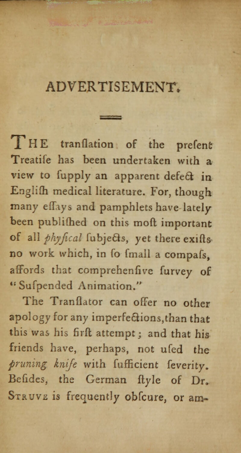 ADVERTISEMENT. 1HE tranflation of the prefene Treatife has been undertaken with a view to fupply an apparent defect in Englifh medical literature. For, though many effays and pamphlets have lately been publifhed on this mod important of all phyfical fubjecls, yet there exifts no work which, in Co fmall a compafs, affords that comprehenfive furvey of *s Sufpended Animation. The Tranflator can offer no other apology for any imperfections,than that this was his firft attempt; and that his friends have, perhaps, not ufed the pruning knife with fufficient feverity. Befides, the German flyle of Dr, Struvis is frequently obfcure, or am-