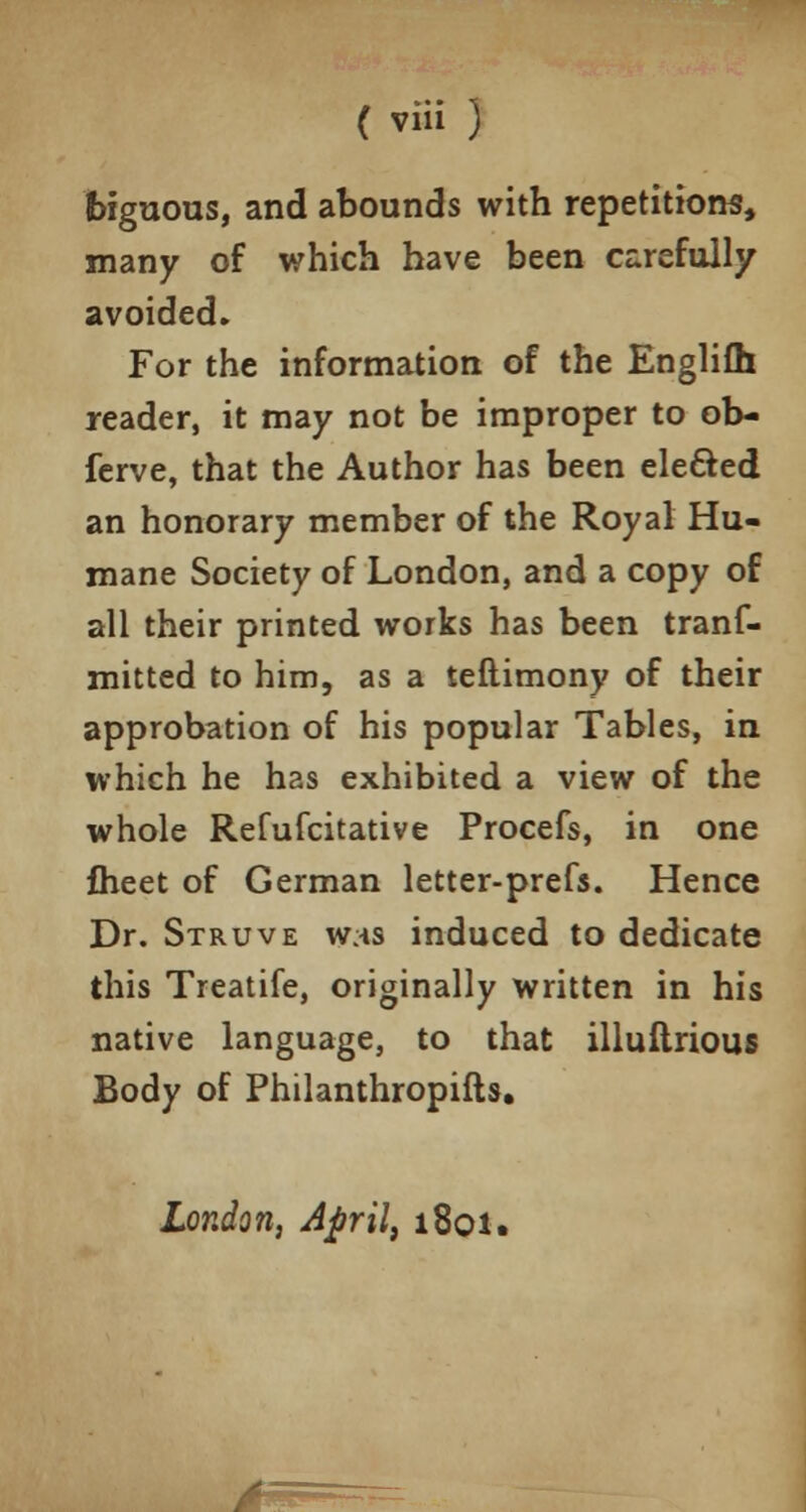 ( viii ) biguous, and abounds with repetitions, many of which have been carefully avoided. For the information of the Englifh reader, it may not be improper to ob- ferve, that the Author has been elected an honorary member of the Royal Hu- mane Society of London, and a copy of all their printed works has been trans- mitted to him, as a teftimony of their approbation of his popular Tables, in which he has exhibited a view of the whole Refufcitative Procefs, in one flieet of German letter-prefs. Hence Dr. Struve w/is induced to dedicate this Treatife, originally written in his native language, to that illuftrious Body of Philanthropifts. London, April, 1801. *