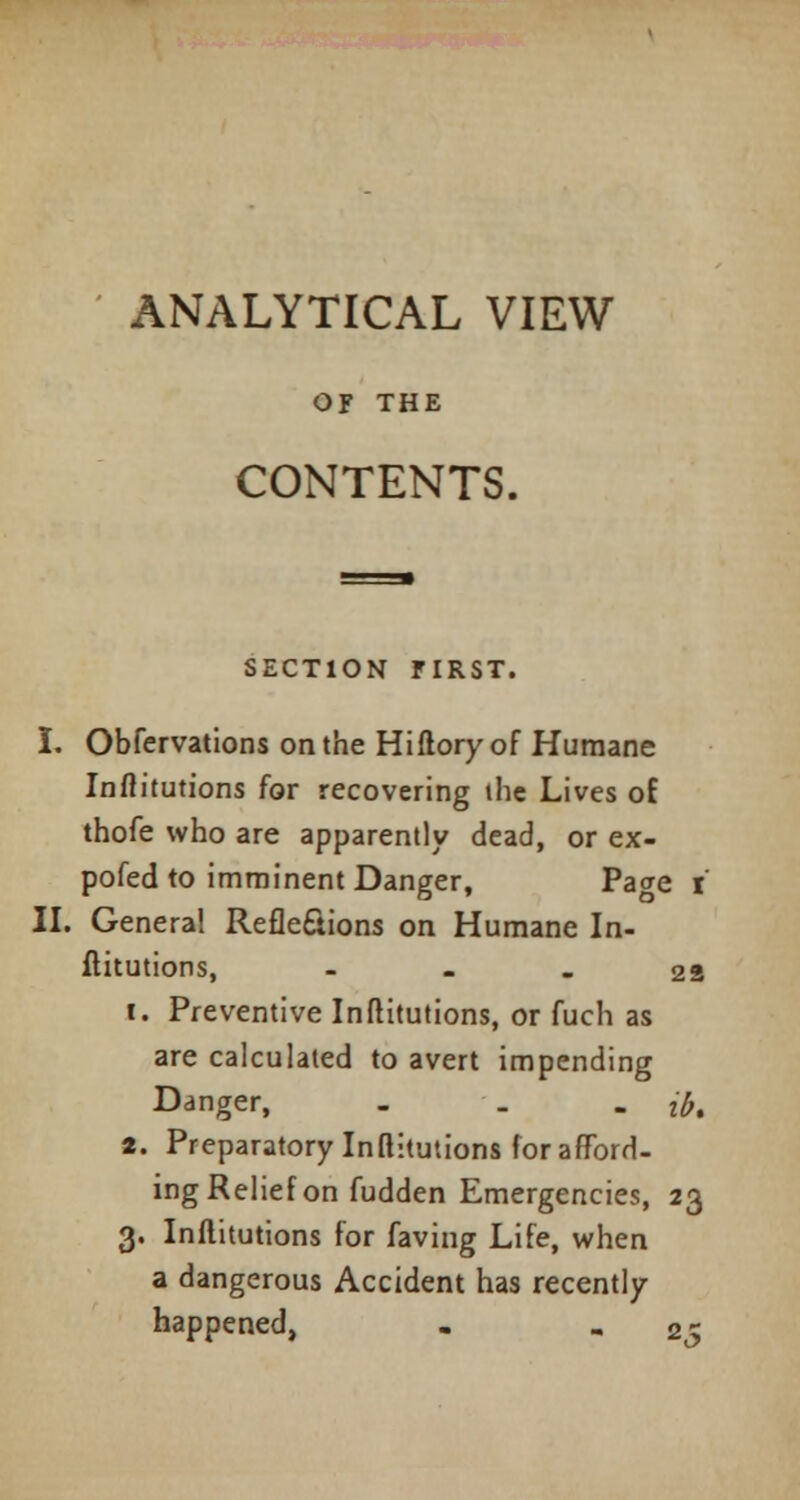 ANALYTICAL VIEW Of THE CONTENTS. SECTION FIRST. I. Obfervations on the Hiftory of Humane Inflitutions for recovering the Lives of thofe who are apparently dead, or ex- pofed to imminent Danger, Pa<re i II. General Reflexions on Humane In- flitutions, 28 i. Preventive Inflitutions, or fuch as are calculated to avert impending Danger, - . . fa a. Preparatory Inflitutions for afford- ing Relief on fudden Emergencies, 23 3. Inflitutions for faving Life, when a dangerous Accident has recently happened, . - 25