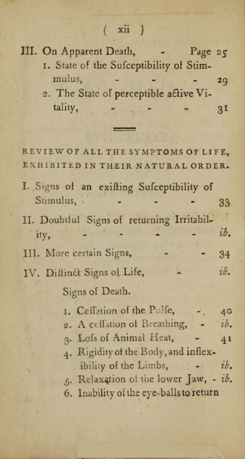 III. On Apparent Death, - Page 25 1. State of the Sufceptibility of Stim- mulus, - 29 2. The State of perceptible a£tive Vi- tality, ... 31 REVIEW OF ALL THE SYMPTOMS OF LIFE, EXHIBITED IN THEIR NATURAL ORDER. I. Signs of an exifting Sufceptibility of Stimulus, - - 33 II. Doubtful Signs of returning Irritabil- ity, ... - ib. III. More certain Signs, - 34 IV. Diltina Signs ot Life, - ib. Signs of Death. 1. Ceflation of the P Ife, -, 40 2. A ceflatiop of Breathing, - ib. 3. Lofs of Animal Heat, - 41 4. Rigidity of the Body, and inflex- ibility of the Limbs, - ib. 5. Relaxation ot the lower Jaw, - ib. 6. Inability of the eye-balls to return