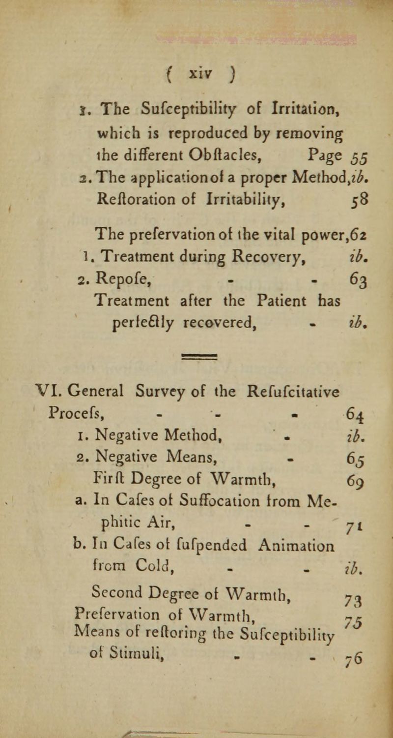 ( ™ ) 1. The Susceptibility of Irritation, which is reproduced by removing ihe different Obftacles, P<Jge 55 2. The applicationof a proper Method^. Reftoration of Irritability, 58 The prefervationof the vital power,62 1. Treatment during Recovery, ib. 2. Repofe, - 63 Treatment after the Patient has perfectly recovered, - ib. VI. General Survey of the Refufcitative Procefs, - - - 64 1. Negative Method, . ib. 2. Negative Means, - 65 Fir ft Degree of Warmth, 69 a. In Cafes of Suffocation from Me- phitic Air, - - 71 b. In Cafes of fufpended Animation from Cold, . . #, Second Degree of Warmth, 7<j Prefervation of Warmth, 7* Means of reftoring the Sufceptibility of Stimuli, . . -6