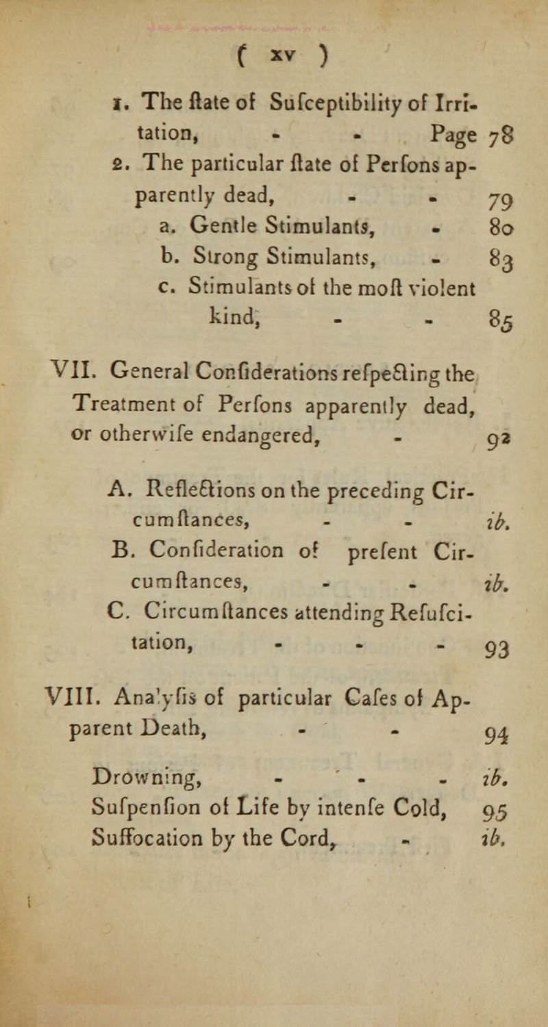 f *v ) i. Theftateof Sufceptibility of Irri- tation, - - Page 78 2. The particular ftate of Perfons ap- parently dead, - * 79 a. Gentle Stimulants, - 80 b. Strong Stimulants, - 83 c. Stimulants of the moft violent kind, - 85 VII. General Considerations refpe&ir.g the Treatment of Perfons apparently dead, or othenvife endangered, - 92 A. Refleftions on the preceding Cir- cum fiances, - . ib. B. Confideration of prefent Cir- cura fiances, - - %b. C. Circumftances attending Refufci- tation, . - ■ 93 VIII. Analyfis of particular Cafes of Ap- parent Death, * 94 Drowning, - - ib. Sufpenfion of Life by intenfe Cold, 95 Suffocation by the Cord, - ib.