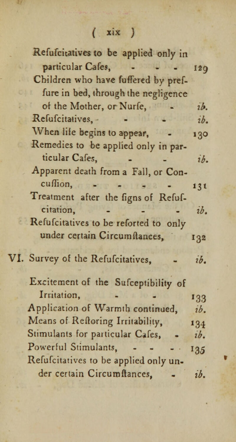 ( *ix ) Refufcitatives to be applied only in particular Cafes, - - 129 Children who have fuffered by pref- fure in bed, through the negligence o\ the Mother, or Nurfe, - ib. Refufcitatives, - - ib. When life begins to appear, - 130 Remedies to be applied only in par- ticular Cafes, - . ib. Apparent death from a Fall, or Con- cuffion, - - . . 131 Treatment after the figns of Refuf- citation, - ib. Refufcitatives to be reforted to only under certain Circumftances, 132 VI. Survey of the Refufcitatives, - ib. Excitement of the Sufceptibility of Irritation, - - loo Application of Warmth continued, tb. Means of Reftoring Irritability, 134 Stimulants for particular Cafes, - ib. Powerful Stimulants, - - 13^ Refufcitatives to be applied only un- der certain Circumftances, - ib.