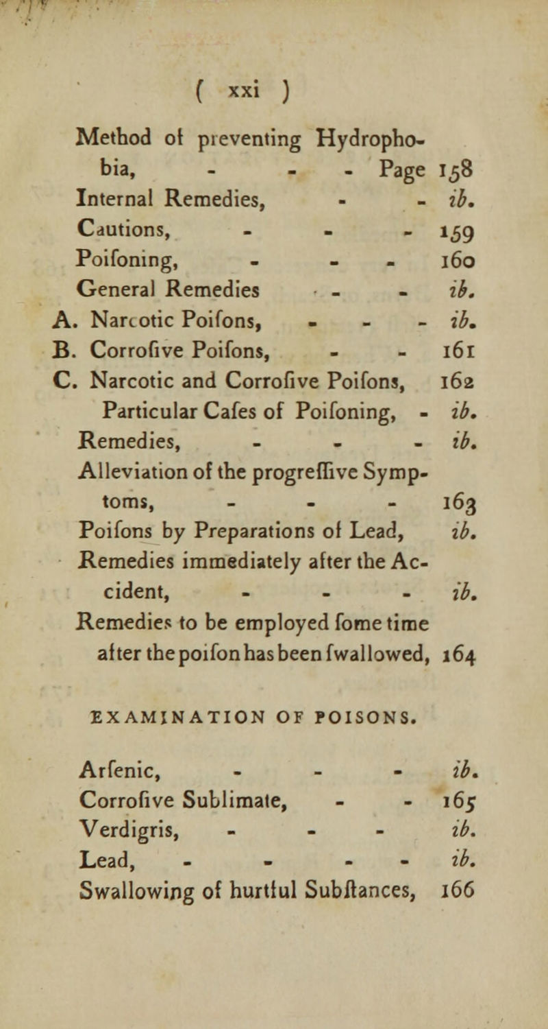 Method of preventing Hydropho- bia, - - Page 158 Internal Remedies, - - ib. Cautions, - 159 Poifoning, - - 160 General Remedies - - ib. A. Narcotic Poifons, - ib. B. Corrofive Poifons, - 161 C. Narcotic and Corrofive Poifons, 162 Particular Cafes of Poifoning, - ib. Remedies, ... ib. Alleviation of the progreffive Symp- toms, ... 163 Poifons by Preparations of Lead, ib. Remedies immediately after the Ac- cident, ... ib. Remedies to be employed fome time after the poifon has been fwallowed, 164 EXAMINATION OF POISONS. Arfenic, - ib. Corrofive Sublimate, - - 165 Verdigris, ... ib. Lead, - - - ib. Swallowing of hurtful Subitances, 166