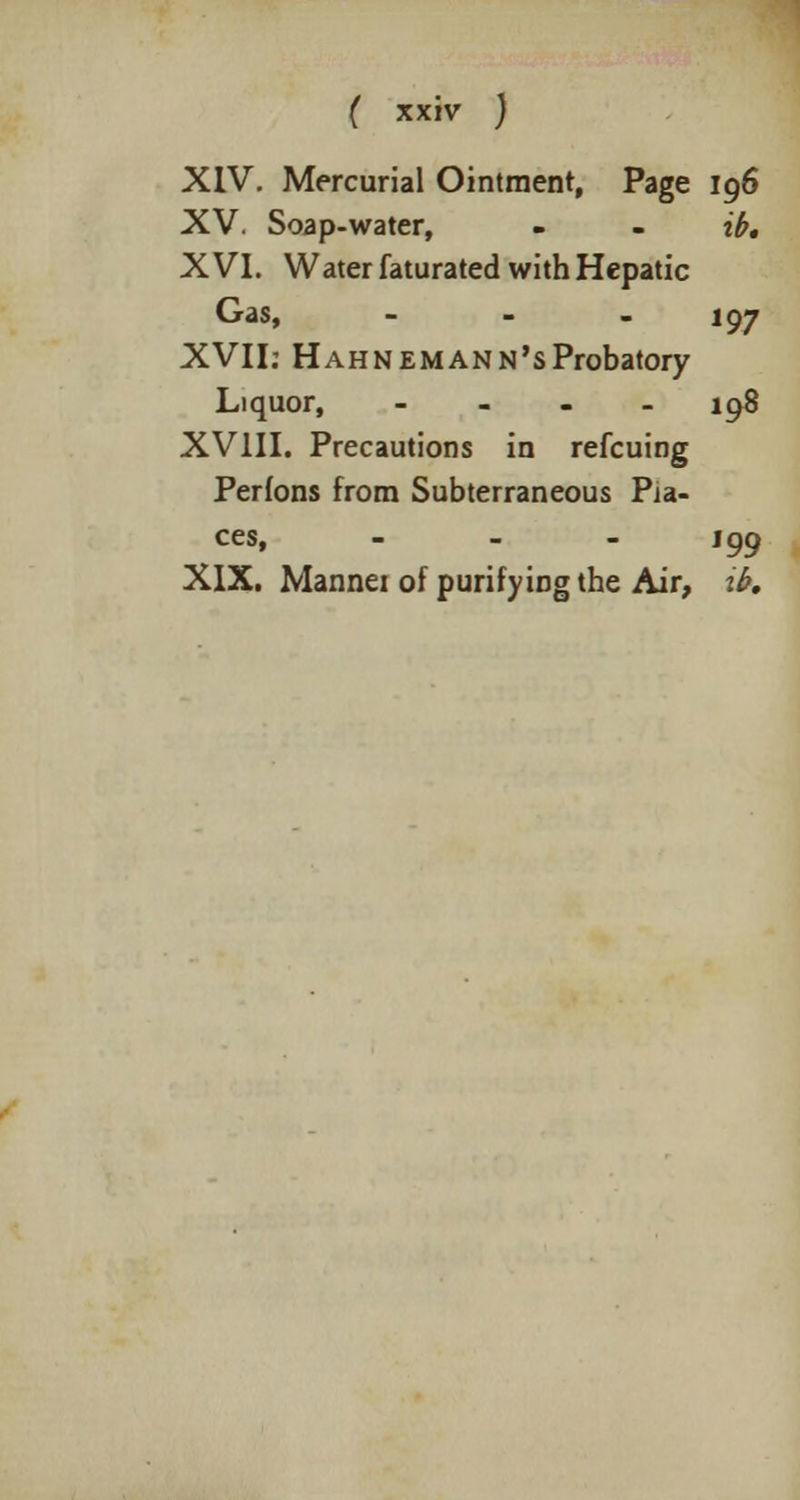 XIV. Mercurial Ointment, Page 196 XV. Soap-water, - . ib, XVI. Water faturated with Hepatic Gas, ... 197 XVII: Hahnemann's Probatory Liquor, - 198 XVIII. Precautions in refcuing Perfons from Subterraneous Pla- ces, - J99 XIX. Mannei of purifying the Air, ib.