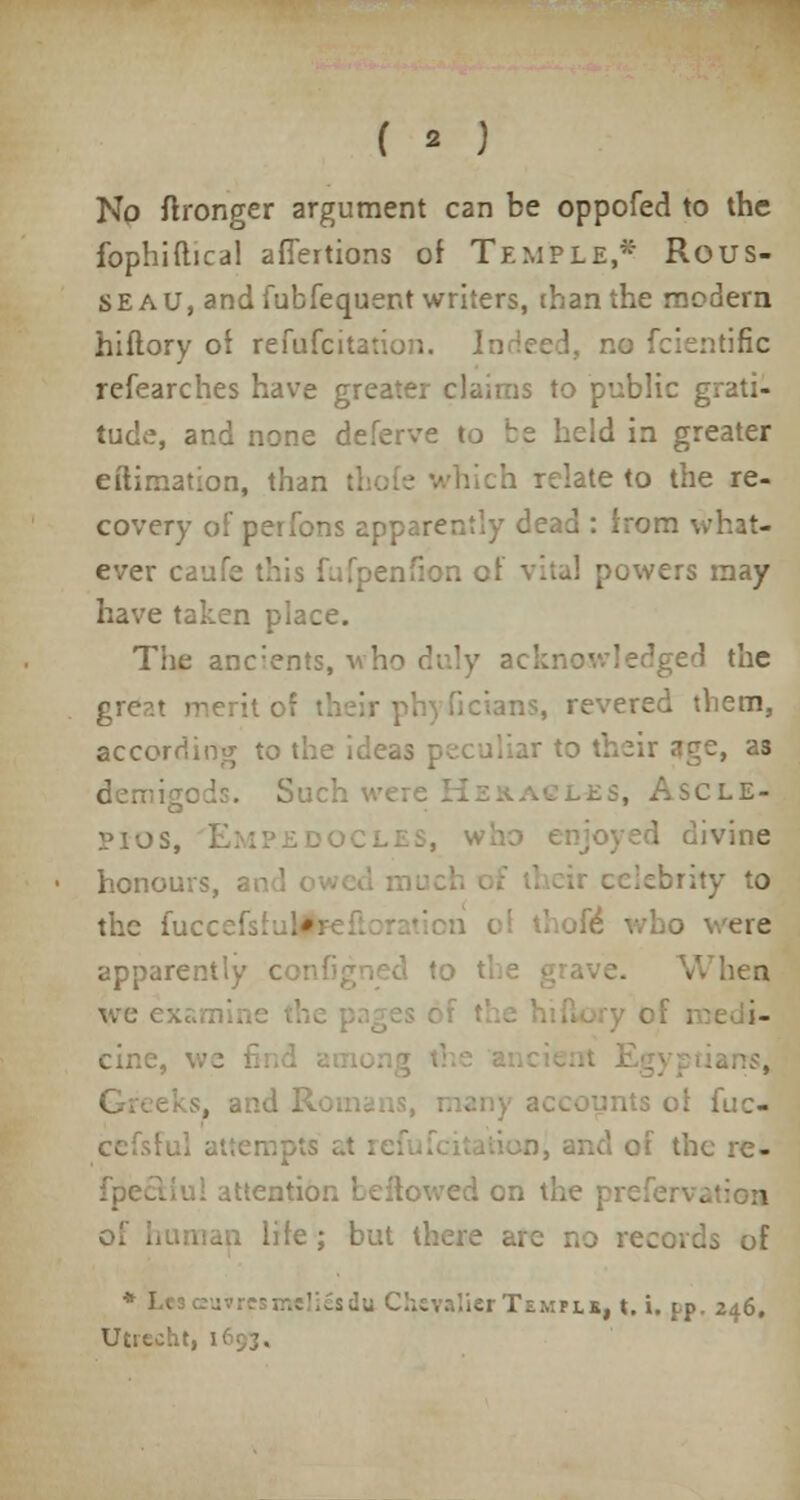 No flronger argument can be oppofed to the fophiftica! affertions of Temple,* Rous- seau, and fubfequent writers, than the modern hiflory of refufcitation. Indeed, no fcientific refearches have greater claims to public grati- tude, and none deferve to be held in greater eilimation, than t! :h relate to the re- covery of perfons apparently dead : from -. ever enfionc: .vers may have taken place. The anc;ents, v Iged the great merit ol as, revered them, according to the ideas peculiar to their age, a3 demigods. Such were .es, Ascle- Pios, Empedoc 1 divine honours, • ir celebrity to the fuccefs! .*-. ' thofe; iv 3 \ ere apparently configned I <A hen we e: of medi- cine, its of fuc- cefs; j-n, and of the re- iul attention bellowed on the pre . life; but there are no records of *J> Temple, t. i. pp. 246. Utrecht, V