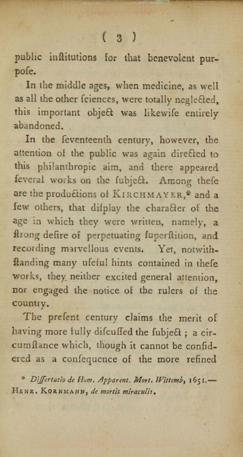 public inftitutions for that benevolent pur- pofe. In the middle ages, when medicine, as well as all the other fciences, were totally neglecled, this important objeft was likewife entirely abandoned. In the feventeenth century, however, the attention of the public was again directed to this philanthropic aim, and there appeared fevcral works on the fubjeft. Among thefe are the productions of Kirchmayer* and a few others, that dilplay the character of the age m which they were written, namely, a &.'■ '~>ng defire of perpetuating fuperftition, and recording marvellous events. Yet, notwith- standing many ufeful hints contained in thefe works, they, neither excited general attention, nor engaged the notice of tbe rulers of the country. The prefent century claims the merit of having more fully difcufTed the fubje£t ; a cir- cumftance which, though it cannot be confid- ered as a confequence of the more refined * Dijfertatio de li<,m. apparent. Moyt. Wittetnb, 1651.— Kenr. Kornmann, de mortis mlraculh.