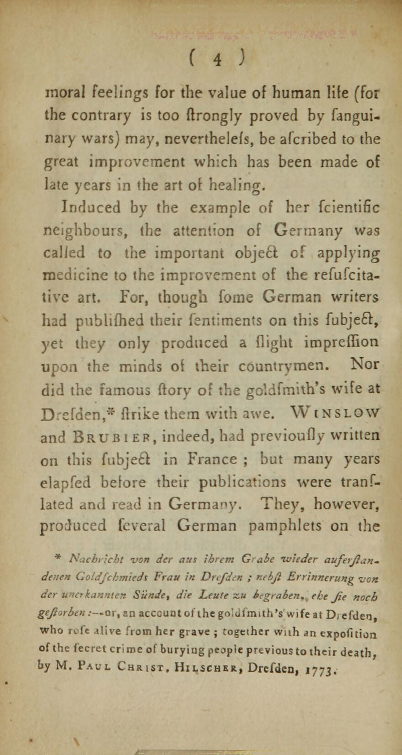 moral feelings for the value of human life (for the contrary is too ftrongly proved by fangui- nary wars) may, neverthelefs, be alcribed to the great improvement which has been made of late years in the art of healing. Induced by the example of her fcientific neighbours, the attention of Germany was called to the important obje£l of applying medicine to the improvement of the refufcita- tive art. For, though fome German writers had publifhed their fsntiments on this fubjecl:, yet they only produced a flight impreilion upon the minds oi their countrymen. Nor did the famous ftory of the goldfmith's wife at Drefden,* ftrike them with awe. Winslow and Brubier, indeed, had previoufly written on this fubjecl in France ; but many years elapfed belore their publications were tranf- lated and read in Germany. They, however, produced feveral German pamphlets on the * Nucbricbt von der aus ibrem G>■ abe ruieder auferjlan. denen Goldfchmicds Frau in Drefden ; r./bjl Errinnerung von der uicrkannicn Siinde, die Leute ~u bcgraben.^ ebe Jie nocb gejlirbcn:—or.an acccunt of the g'V.aimith's wife at D/efden who rofe dive from her grave ; together wuh an expofition of the fecrct crime of bury iug people previous to their death by M. Paul Chuist, Hilschkr, Drefden, 1773.