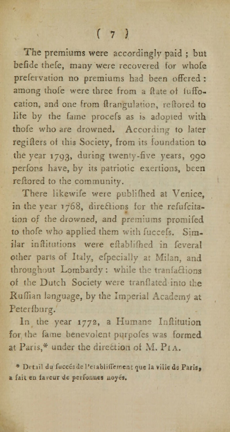 The premiums were accordingly paid ; but befide thefe, many were recovered for whofc prelei vation no premiums had been offered : among thofe were three from a ftate of iuffo- cation, and one from ftrangulation, reirored to lite by the fame procefs as is adopted with thofe who are drowned. According to later regiifers oi this Society, from its foundation to the year 1793, during twen'y-five years, 990 perfon.s have, by its patriotic exertions, been reflored to the community. There likewife were publifhed at Venice, in the year 1768, directions for the refufcita- tion of the drowned, and premiums promifed to thofe who applied them with fuceefs. Sim- ilar in dilutions were eflablifhed in feveral other parts of Italy, efpecially at Milan, and throughout Lorabardy : while the tranlaftions of the Dutch Society were tranflated into the Ruflian language, by the Imperial Academy at Petersburg. In the year 1772, a Humane Inftitution for the fane benevolent pqrpofes was formed at Pans,* under the direction of M, Pi A. * D«tai! du fuccesde l'etablifleirent jue la viliede Paris» a fait en fa.eur Je peiio,,ues uuyes.