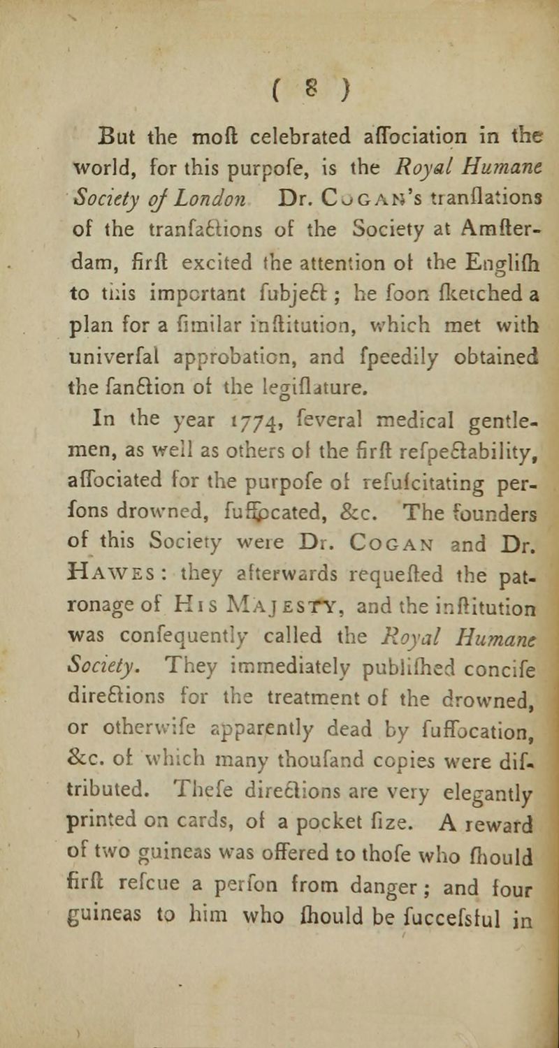 But the mod celebrated aflbciation in the world, for this purpofe, is the Royal Humane Society of London Dr. Co G Alt's tranflations of the tranfa£tions of the Society at Amfter- dam, firft excited the attention of the Englifh to this important fubjecr; he foon flcetched a plan for a fimilar inftitution, which met with univerfal approbation, and fpeedily obtained the fan£lion oi the legiflature. In the year 1774, feveral medical gentle- men, as well as others of the firft refpeclability, aflbciated for the purpofe oi refufcitating per- fons drowned, fuhpcated, &c. The founders of this Society were Dr. Cog an and Dr. Hawes : they afterwards requefted the pat- ronage of His Majesty, and the inftitution was confequently called the Royal Humane Society. They immediately publifhed concife directions for the treatment of the drowned, or otherwife apparently dead by fuflbcation, &c. of which many thoufand copies were dif- tributed. Thefe directions are very elegantly printed on cards, of a pocket fize. A reward of two guineas was offered to thofe who fhould firft refcue a perfon from danger; and four guineas to him who fhould be fuccefsful in