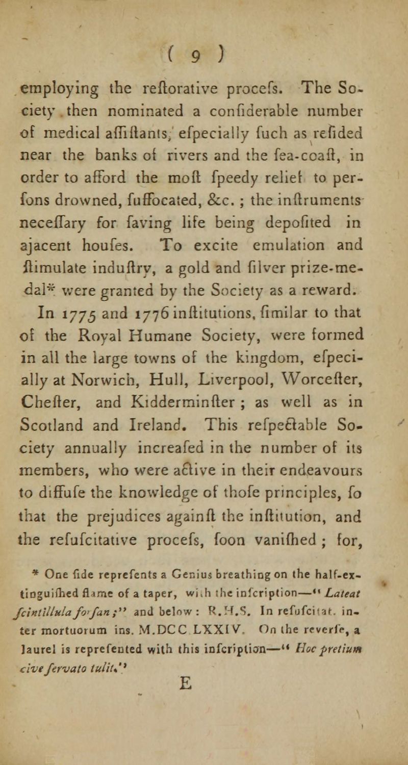 employing the reftorative procefs. The So- ciety then nominated a confiderable number of medical affiftants, efpecially fuch as refided near the banks of rivers and the fea-coaft, in order to afford the moft fpeedy relief to per- fons drowned, fuffocated, &c. ; the inftruments neceffary for faving life being depofited in ajacent houfes. To excite emulation and flimulate induftry, a gold and filver prize-me- dal* were granted by the Society as a reward. In 1775 and 1776 inftitutions, fimilar to that of the Royal Humane Society, were formed in all the large towns of the kingdom, efpeci- ally at Norwich, Hull, Liverpool, Worcefter, Cheffer, and Kidderminfier ; as well as in Scotland and Ireland. This refpetlable So- ciety annually increafed in the number of its members, who were a£live in their endeavours to diffufe the knowledge of thofe principles, fo that the prejudices againfl the institution, and the refufcitative procefs, foon vanifhed ; for, * One fide reprefents a Genius breathing on the half-ex- tioguifhed flame of a taper, vvi.h she inscription—«• Lateat fcintilltdafvfan; and below : R.H.S. In refufcitaf. in- ter mortuoium ins. M.DCC LXX1V. On (he reverie, a laurel is reprefented with this infcriplion—u Hoc pretium civefervato lu/iu'' E