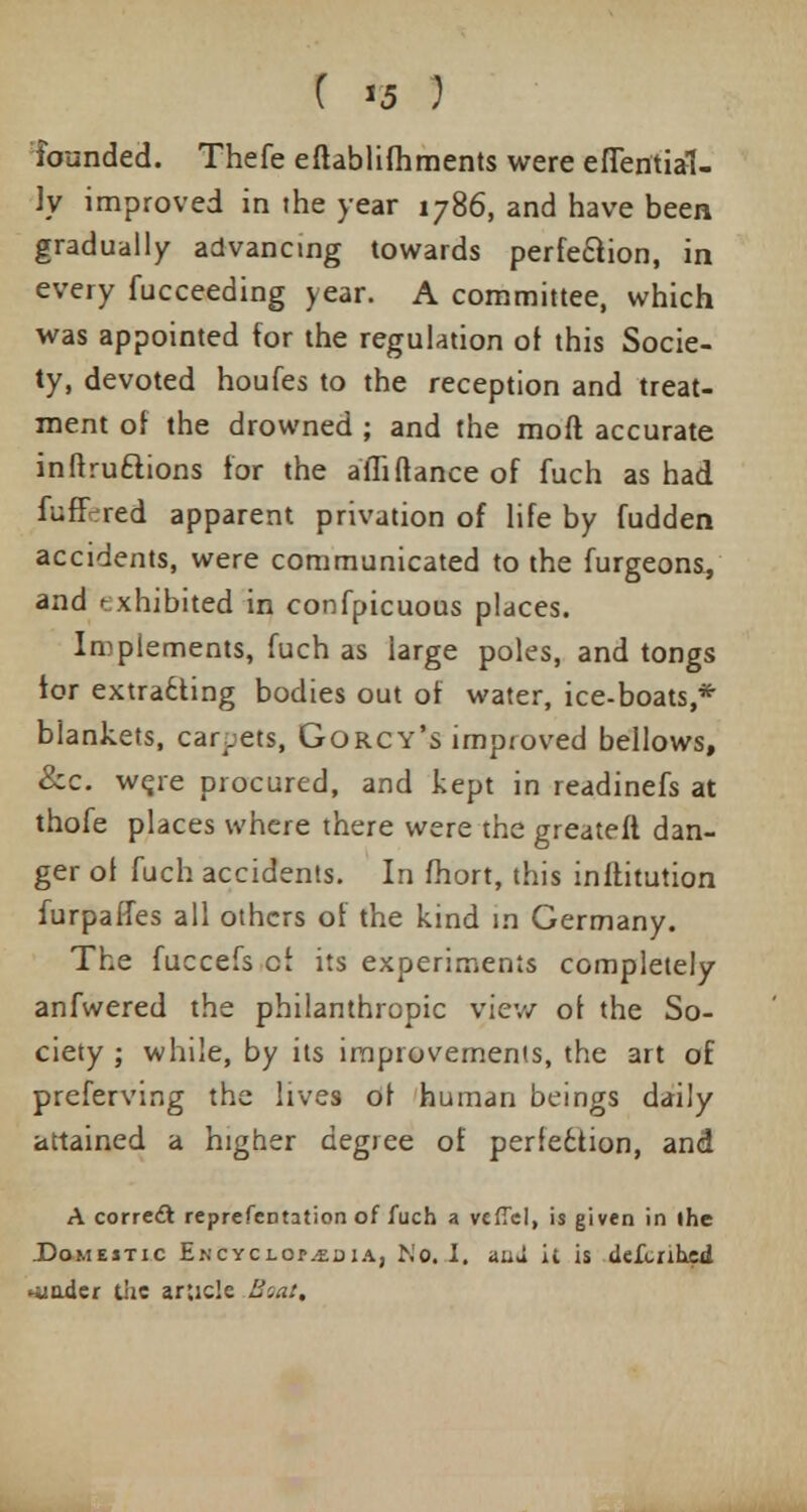 founded. Thefe eflablifhments were eflential- ly improved in the year 1786, and have been gradually advancing towards perfection, in every fucceeding year. A committee, which was appointed for the regulation of this Socie- ty, devoted houfes to the reception and treat- ment of the drowned ; and the moft accurate inftruftions for the aflifiance of fuch as had fuffered apparent privation of life by fudden accidents, were communicated to the furgeons, and exhibited in confpicuous places. Implements, fuch as large poles, and tongs tor extracting bodies out of water, ice-boats,* blankets, carpets, Gorcy's improved bellows, &c. were procured, and kept in readinefs at thofe places where there were the greateft dan- ger of fuch accidents. In fhort, this inftitution furpaffes all others of the kind in Germany. The fuccefs cf its experiments completely anfwered the philanthropic view of the So- ciety ; while, by its improvements, the art of preferving the lives of human beings daily attained a higher degree of perle6tion, and A correct reprefentation of fuch a vcffcl, is given in (he .Domestic Encyci.op.edia, No. I. aiiu it is defenhed *iinder the article Boat,